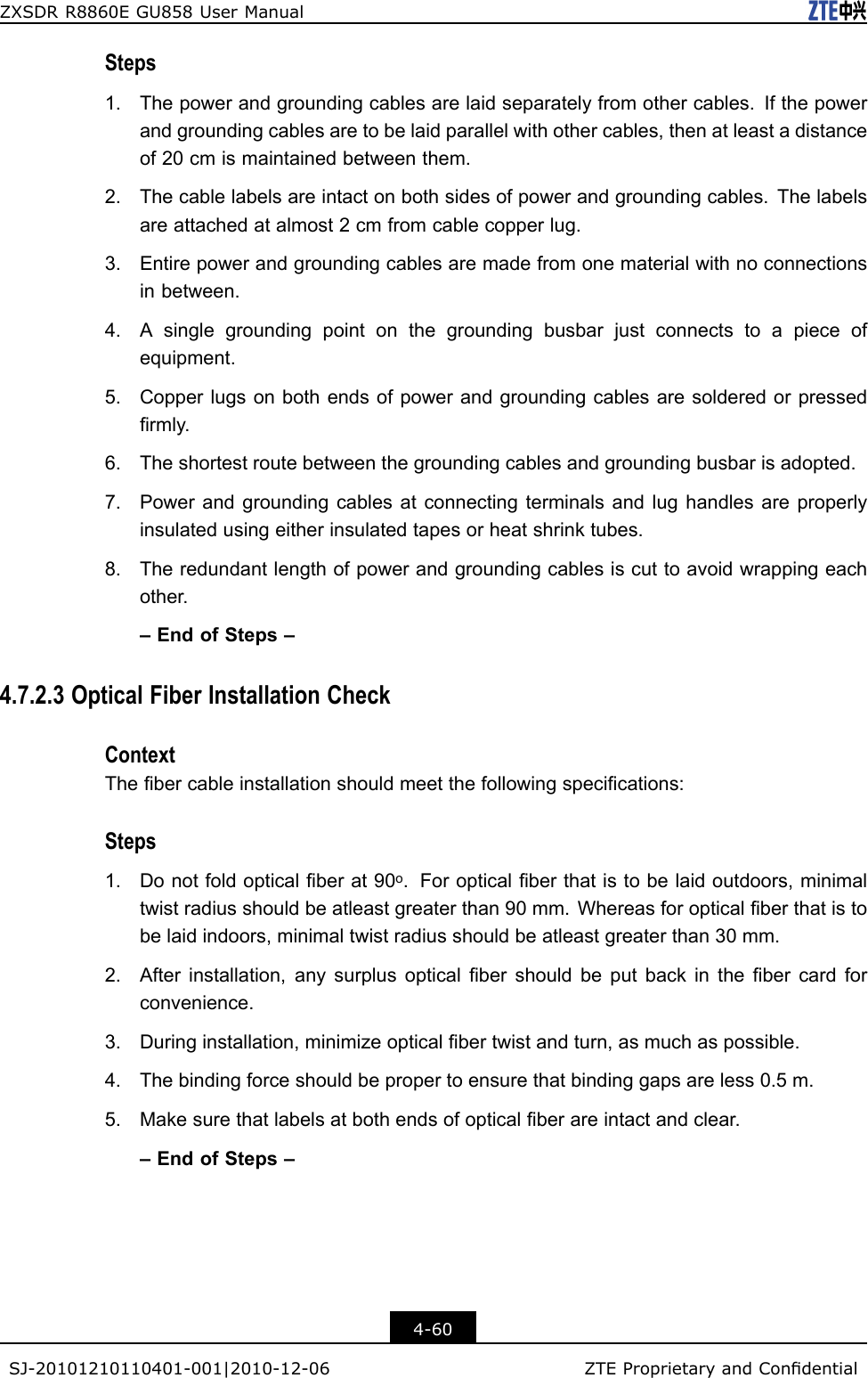 ZXSDRR8860EGU858UserManualSteps1.Thepowerandgroundingcablesarelaidseparatelyfromothercables.Ifthepowerandgroundingcablesaretobelaidparallelwithothercables,thenatleastadistanceof20cmismaintainedbetweenthem.2.Thecablelabelsareintactonbothsidesofpowerandgroundingcables.Thelabelsareattachedatalmost2cmfromcablecopperlug.3.Entirepowerandgroundingcablesaremadefromonematerialwithnoconnectionsinbetween.4.Asinglegroundingpointonthegroundingbusbarjustconnectstoapieceofequipment.5.Copperlugsonbothendsofpowerandgroundingcablesaresolderedorpressedrmly.6.Theshortestroutebetweenthegroundingcablesandgroundingbusbarisadopted.7.Powerandgroundingcablesatconnectingterminalsandlughandlesareproperlyinsulatedusingeitherinsulatedtapesorheatshrinktubes.8.Theredundantlengthofpowerandgroundingcablesiscuttoavoidwrappingeachother.–EndofSteps–4.7.2.3OpticalFiberInstallationCheckContextThebercableinstallationshouldmeetthefollowingspecications:Steps1.Donotfoldopticalberat90o.Foropticalberthatistobelaidoutdoors,minimaltwistradiusshouldbeatleastgreaterthan90mm.Whereasforopticalberthatistobelaidindoors,minimaltwistradiusshouldbeatleastgreaterthan30mm.2.Afterinstallation,anysurplusopticalbershouldbeputbackinthebercardforconvenience.3.Duringinstallation,minimizeopticalbertwistandturn,asmuchaspossible.4.Thebindingforceshouldbepropertoensurethatbindinggapsareless0.5m.5.Makesurethatlabelsatbothendsofopticalberareintactandclear.–EndofSteps–4-60SJ-20101210110401-001|2010-12-06ZTEProprietaryandCondential