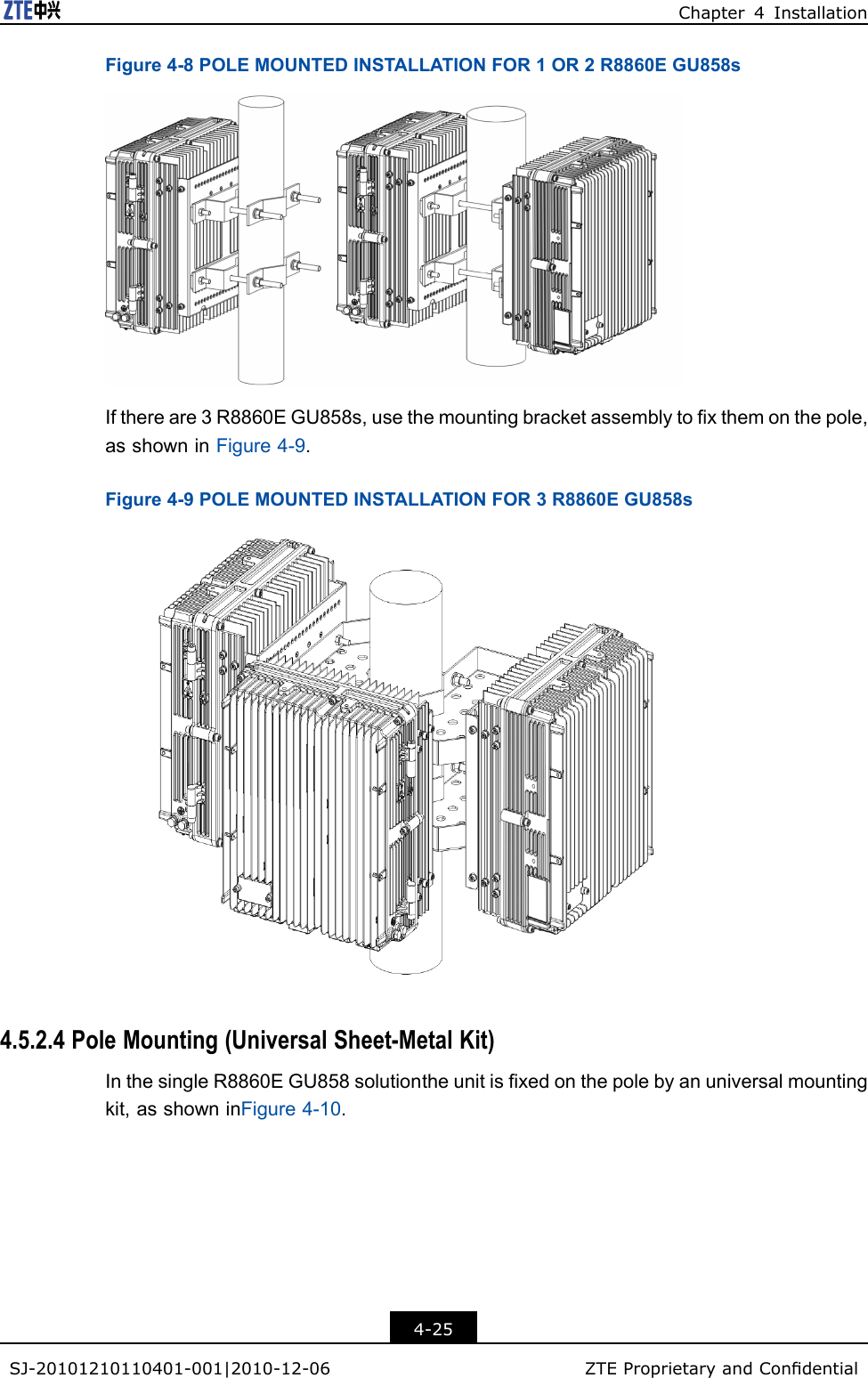 Chapter4InstallationFigure4-8POLEMOUNTEDINSTALLATIONFOR1OR2R8860EGU858sIfthereare3R8860EGU858s,usethemountingbracketassemblytoxthemonthepole,asshowninFigure4-9.Figure4-9POLEMOUNTEDINSTALLATIONFOR3R8860EGU858s4.5.2.4PoleMounting(UniversalSheet-MetalKit)InthesingleR8860EGU858solutiontheunitisxedonthepolebyanuniversalmountingkit,asshowninFigure4-10.4-25SJ-20101210110401-001|2010-12-06ZTEProprietaryandCondential