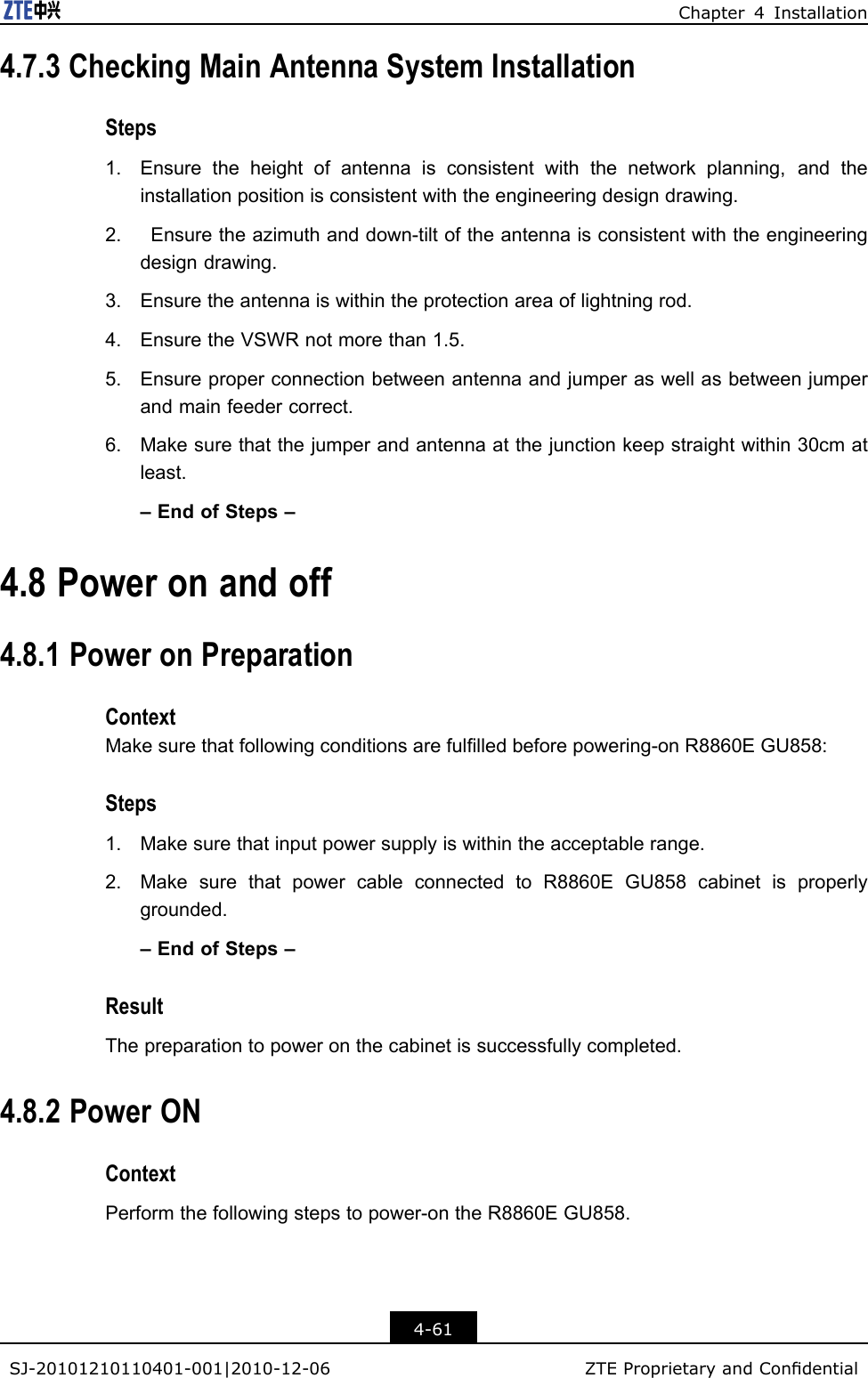 Chapter4Installation4.7.3CheckingMainAntennaSystemInstallationSteps1.Ensuretheheightofantennaisconsistentwiththenetworkplanning,andtheinstallationpositionisconsistentwiththeengineeringdesigndrawing.2.Ensuretheazimuthanddown-tiltoftheantennaisconsistentwiththeengineeringdesigndrawing.3.Ensuretheantennaiswithintheprotectionareaoflightningrod.4.EnsuretheVSWRnotmorethan1.5.5.Ensureproperconnectionbetweenantennaandjumperaswellasbetweenjumperandmainfeedercorrect.6.Makesurethatthejumperandantennaatthejunctionkeepstraightwithin30cmatleast.–EndofSteps–4.8Poweronandoff4.8.1PoweronPreparationContextMakesurethatfollowingconditionsarefullledbeforepowering-onR8860EGU858:Steps1.Makesurethatinputpowersupplyiswithintheacceptablerange.2.MakesurethatpowercableconnectedtoR8860EGU858cabinetisproperlygrounded.–EndofSteps–ResultThepreparationtopoweronthecabinetissuccessfullycompleted.4.8.2PowerONContextPerformthefollowingstepstopower-ontheR8860EGU858.4-61SJ-20101210110401-001|2010-12-06ZTEProprietaryandCondential