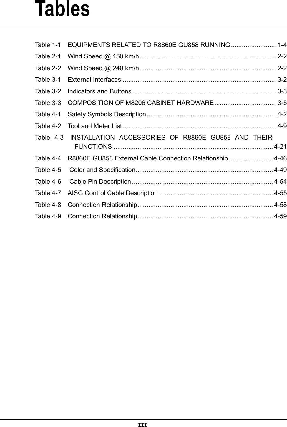 TablesTable1-1EQUIPMENTSRELATEDTOR8860EGU858RUNNING.........................1-4Table2-1WindSpeed@150km/h...........................................................................2-2Table2-2WindSpeed@240km/h...........................................................................2-2Table3-1ExternalInterfaces....................................................................................3-2Table3-2IndicatorsandButtons...............................................................................3-3Table3-3COMPOSITIONOFM8206CABINETHARDWARE..................................3-5Table4-1SafetySymbolsDescription.......................................................................4-2Table4-2ToolandMeterList....................................................................................4-9Table4-3INSTALLATIONACCESSORIESOFR8860EGU858ANDTHEIRFUNCTIONS.......................................................................................4-21Table4-4R8860EGU858ExternalCableConnectionRelationship........................4-46Table4-5ColorandSpecication...........................................................................4-49Table4-6CablePinDescription.............................................................................4-54Table4-7AISGControlCableDescription..............................................................4-55Table4-8ConnectionRelationship..........................................................................4-58Table4-9ConnectionRelationship..........................................................................4-59III