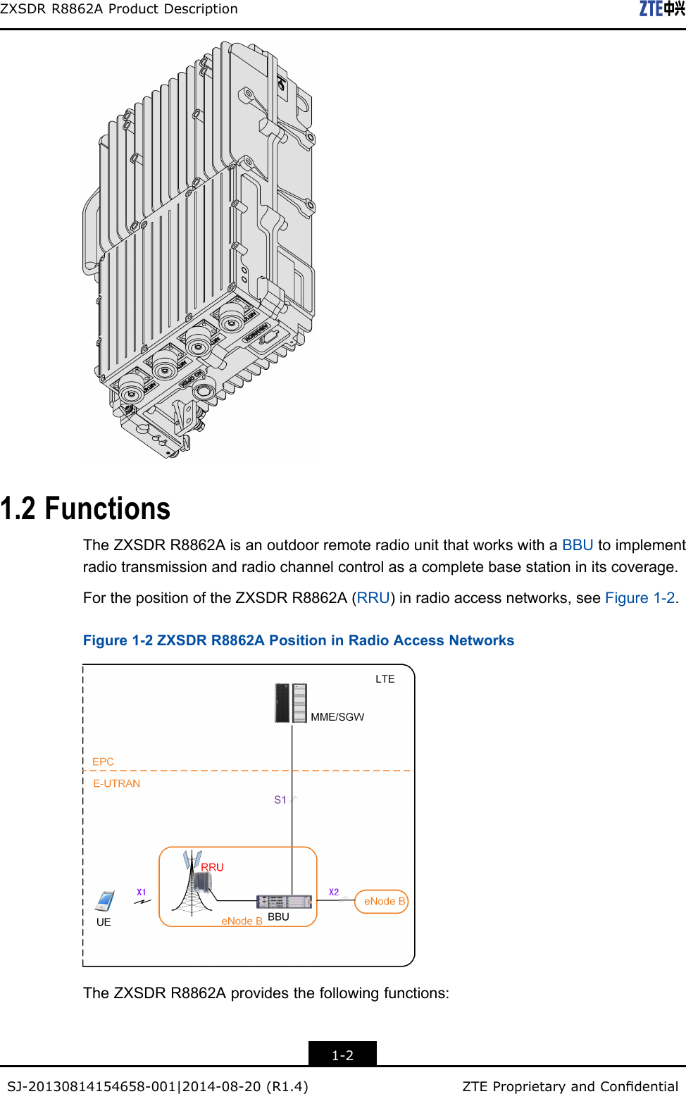 ZXSDRR8862AProductDescription1.2FunctionsTheZXSDRR8862AisanoutdoorremoteradiounitthatworkswithaBBUtoimplementradiotransmissionandradiochannelcontrolasacompletebasestationinitscoverage.ForthepositionoftheZXSDRR8862A(RRU)inradioaccessnetworks,seeFigure1-2.Figure1-2ZXSDRR8862APositioninRadioAccessNetworksTheZXSDRR8862Aprovidesthefollowingfunctions:1-2SJ-20130814154658-001|2014-08-20(R1.4)ZTEProprietaryandCondential