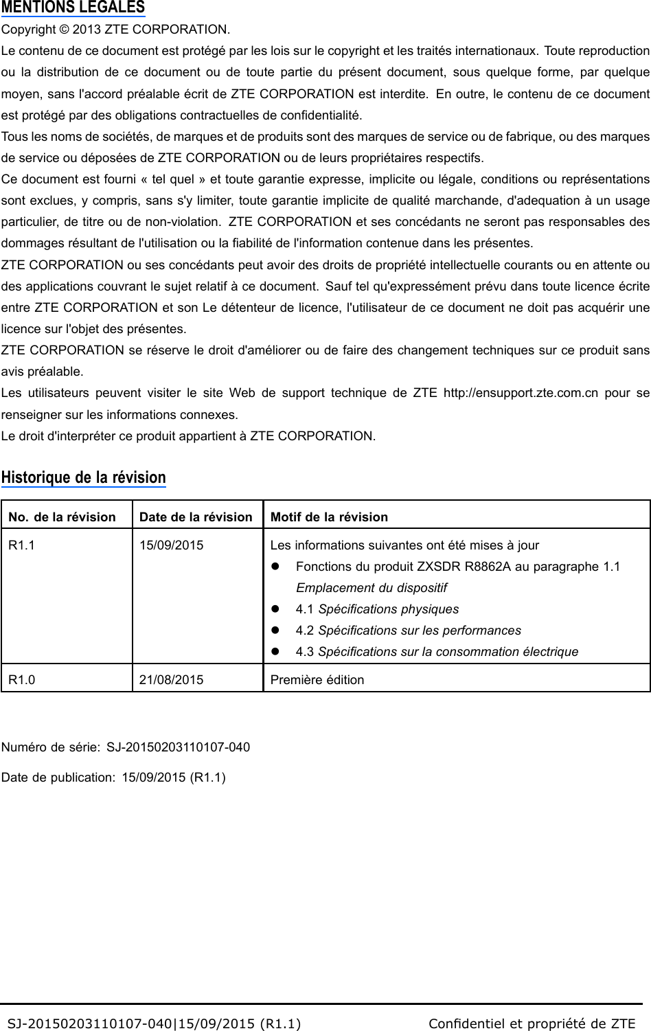 MENTIONSLEGALESCopyright©2013ZTECORPORATION.Lecontenudecedocumentestprotégéparlesloissurlecopyrightetlestraitésinternationaux.Toutereproductionouladistributiondecedocumentoudetoutepartieduprésentdocument,sousquelqueforme,parquelquemoyen,sansl&apos;accordpréalableécritdeZTECORPORATIONestinterdite.Enoutre,lecontenudecedocumentestprotégépardesobligationscontractuellesdecondentialité.Touslesnomsdesociétés,demarquesetdeproduitssontdesmarquesdeserviceoudefabrique,oudesmarquesdeserviceoudéposéesdeZTECORPORATIONoudeleurspropriétairesrespectifs.Cedocumentestfourni«telquel»ettoutegarantieexpresse,impliciteoulégale,conditionsoureprésentationssontexclues,ycompris,sanss&apos;ylimiter,toutegarantieimplicitedequalitémarchande,d&apos;adequationàunusageparticulier,detitreoudenon-violation.ZTECORPORATIONetsesconcédantsneserontpasresponsablesdesdommagesrésultantdel&apos;utilisationoulaabilitédel&apos;informationcontenuedanslesprésentes.ZTECORPORATIONousesconcédantspeutavoirdesdroitsdepropriétéintellectuellecourantsouenattenteoudesapplicationscouvrantlesujetrelatifàcedocument.Sauftelqu&apos;expressémentprévudanstoutelicenceécriteentreZTECORPORATIONetsonLedétenteurdelicence,l&apos;utilisateurdecedocumentnedoitpasacquérirunelicencesurl&apos;objetdesprésentes.ZTECORPORATIONseréserveledroitd&apos;amélioreroudefairedeschangementtechniquessurceproduitsansavispréalable.LesutilisateurspeuventvisiterlesiteWebdesupporttechniquedeZTEhttp://ensupport.zte.com.cnpourserenseignersurlesinformationsconnexes.Ledroitd&apos;interpréterceproduitappartientàZTECORPORATION.HistoriquedelarévisionNo.delarévisionDatedelarévisionMotifdelarévisionR1.115/09/2015LesinformationssuivantesontétémisesàjourlFonctionsduproduitZXSDRR8862Aauparagraphe1.1Emplacementdudispositifl4.1Spécicationsphysiquesl4.2Spécicationssurlesperformancesl4.3SpécicationssurlaconsommationélectriqueR1.021/08/2015PremièreéditionNumérodesérie:SJ-20150203110107-040Datedepublication:15/09/2015(R1.1)SJ-20150203110107-040|15/09/2015(R1.1)CondentieletpropriétédeZTE