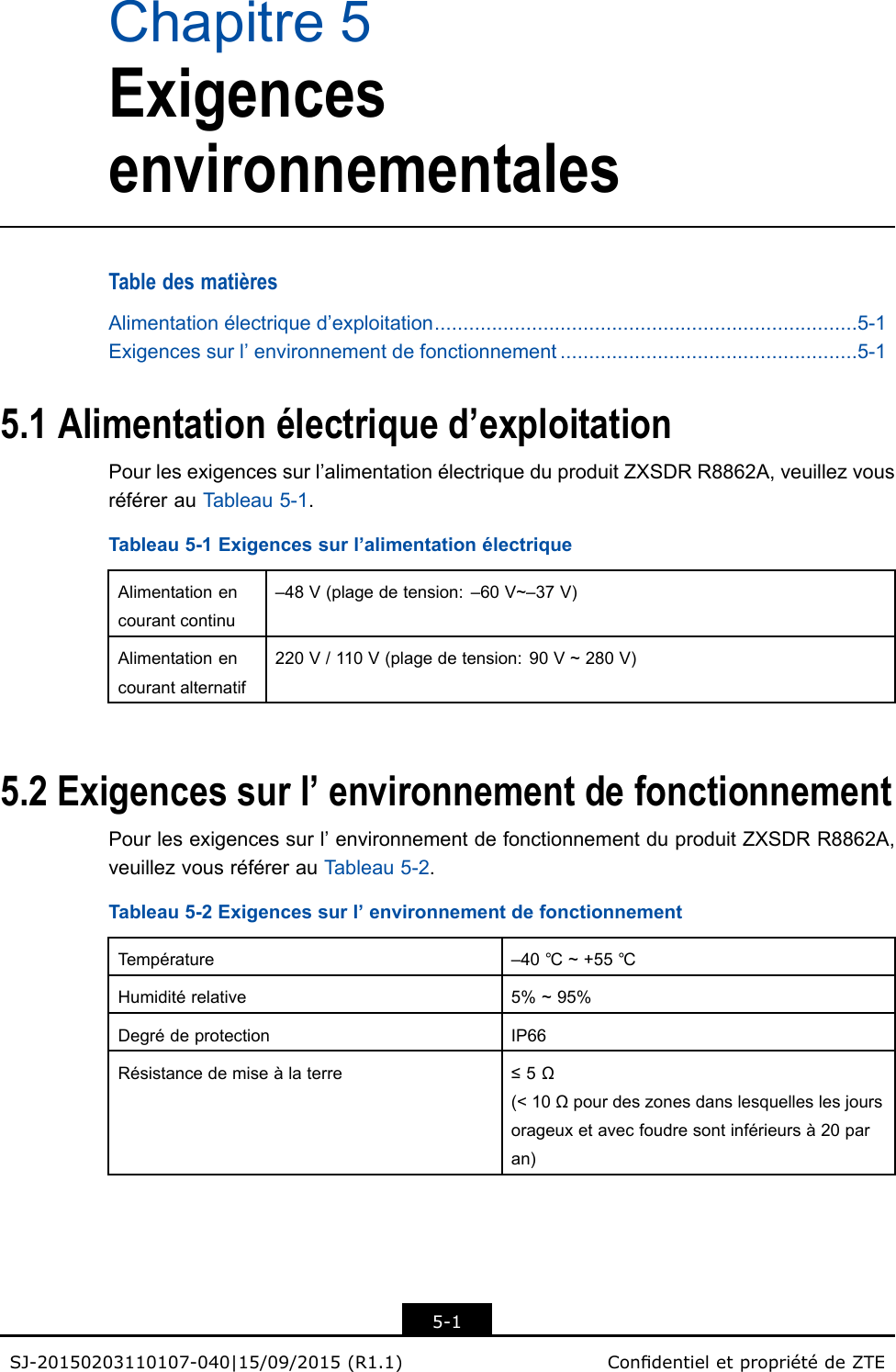 Chapitre5ExigencesenvironnementalesTabledesmatièresAlimentationélectriqued’exploitation..........................................................................5-1Exigencessurl’environnementdefonctionnement....................................................5-15.1Alimentationélectriqued’exploitationPourlesexigencessurl’alimentationélectriqueduproduitZXSDRR8862A,veuillezvousréférerauTableau5-1.Tableau5-1Exigencessurl’alimentationélectriqueAlimentationencourantcontinu–48V(plagedetension:–60V~–37V)Alimentationencourantalternatif220V/110V(plagedetension:90V~280V)5.2Exigencessurl’environnementdefonctionnementPourlesexigencessurl’environnementdefonctionnementduproduitZXSDRR8862A,veuillezvousréférerauTableau5-2.Tableau5-2Exigencessurl’environnementdefonctionnementTempérature–40℃~+55℃Humiditérelative5%~95%DegrédeprotectionIP66Résistancedemiseàlaterre≤5Ω(&lt;10Ωpourdeszonesdanslesquelleslesjoursorageuxetavecfoudresontinférieursà20paran)5-1SJ-20150203110107-040|15/09/2015(R1.1)CondentieletpropriétédeZTE