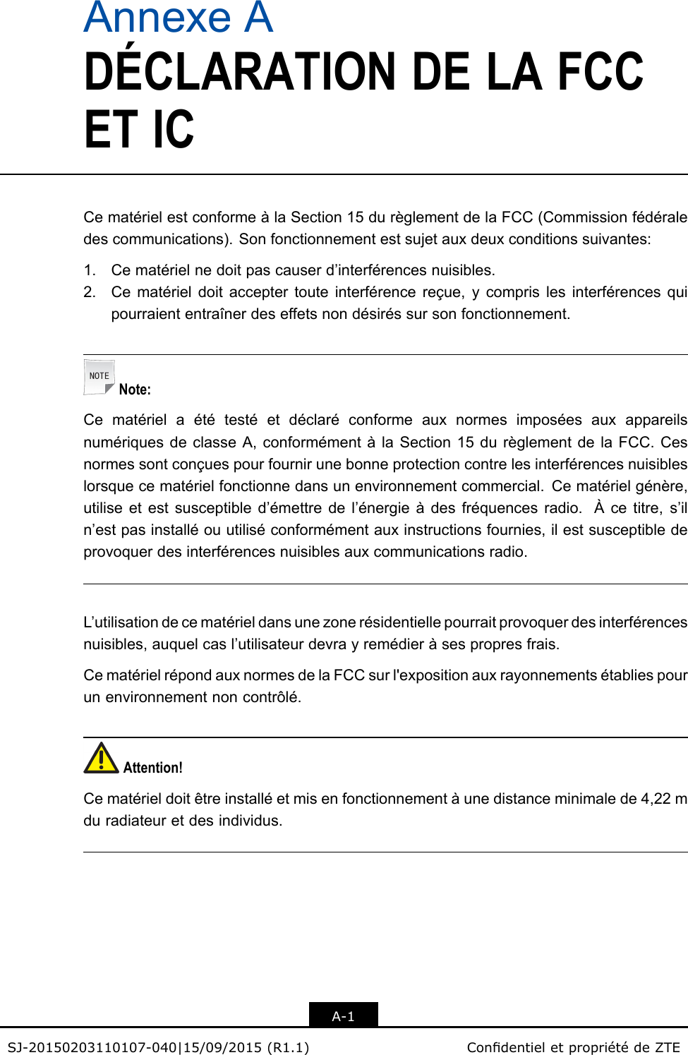 AnnexeADÉCLARATIONDELAFCCETICCematérielestconformeàlaSection15durèglementdelaFCC(Commissionfédéraledescommunications).Sonfonctionnementestsujetauxdeuxconditionssuivantes:1.Cematérielnedoitpascauserd’interférencesnuisibles.2.Cematérieldoitacceptertouteinterférencereçue,ycomprislesinterférencesquipourraiententraînerdeseffetsnondésiréssursonfonctionnement.Note:CematérielaététestéetdéclaréconformeauxnormesimposéesauxappareilsnumériquesdeclasseA,conformémentàlaSection15durèglementdelaFCC.Cesnormessontconçuespourfournirunebonneprotectioncontrelesinterférencesnuisibleslorsquecematérielfonctionnedansunenvironnementcommercial.Cematérielgénère,utiliseetestsusceptibled’émettredel’énergieàdesfréquencesradio.Àcetitre,s’iln’estpasinstalléouutiliséconformémentauxinstructionsfournies,ilestsusceptibledeprovoquerdesinterférencesnuisiblesauxcommunicationsradio.L’utilisationdecematérieldansunezonerésidentiellepourraitprovoquerdesinterférencesnuisibles,auquelcasl’utilisateurdevrayremédieràsespropresfrais.CematérielrépondauxnormesdelaFCCsurl&apos;expositionauxrayonnementsétabliespourunenvironnementnoncontrôlé.Attention!Cematérieldoitêtreinstalléetmisenfonctionnementàunedistanceminimalede4,22mduradiateuretdesindividus.A-1SJ-20150203110107-040|15/09/2015(R1.1)CondentieletpropriétédeZTE