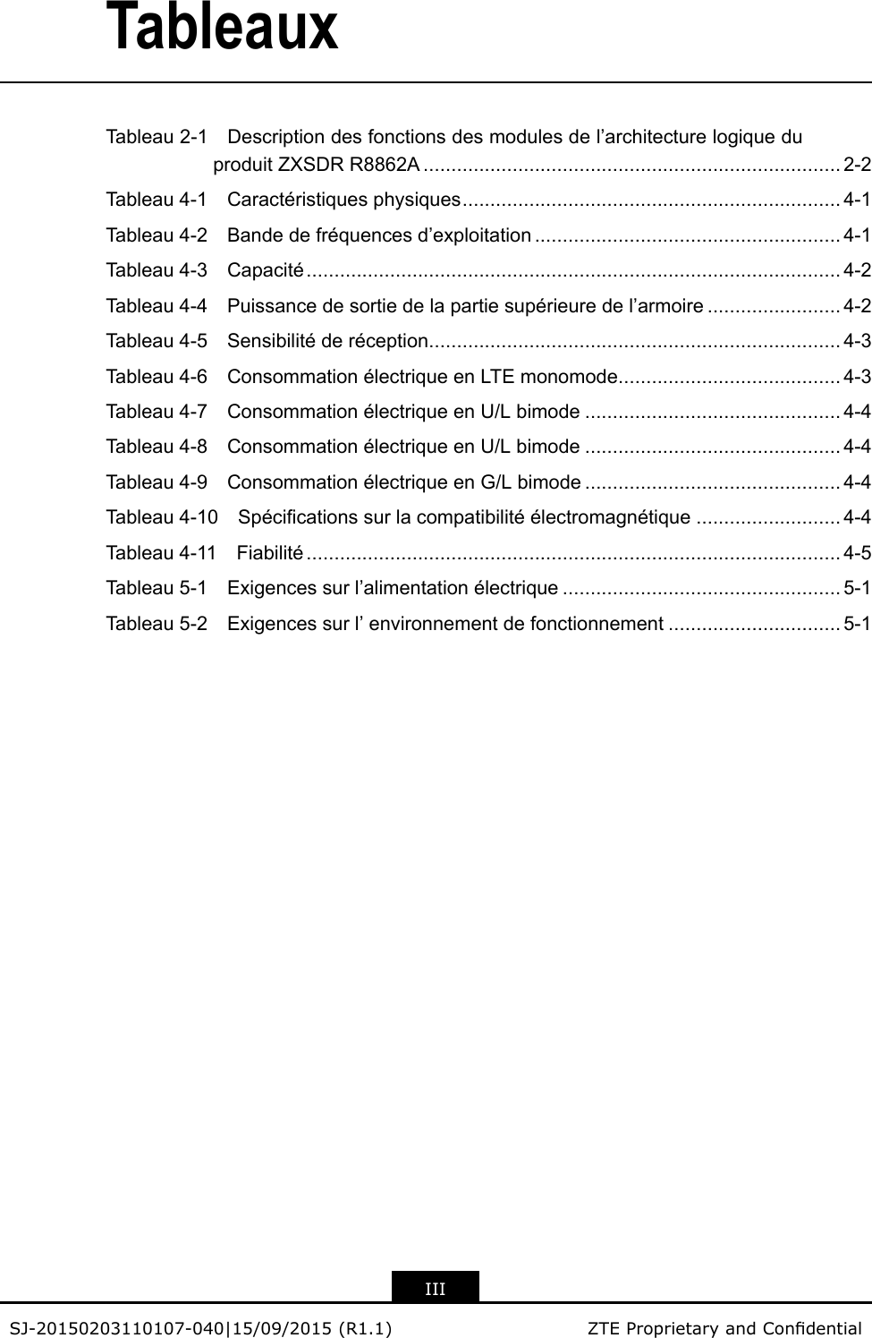 TableauxTableau2-1Descriptiondesfonctionsdesmodulesdel’architecturelogiqueduproduitZXSDRR8862A...........................................................................2-2Tableau4-1Caractéristiquesphysiques....................................................................4-1Tableau4-2Bandedefréquencesd’exploitation.......................................................4-1Tableau4-3Capacité................................................................................................4-2Tableau4-4Puissancedesortiedelapartiesupérieuredel’armoire........................4-2Tableau4-5Sensibilitéderéception..........................................................................4-3Tableau4-6ConsommationélectriqueenLTEmonomode........................................4-3Tableau4-7ConsommationélectriqueenU/Lbimode..............................................4-4Tableau4-8ConsommationélectriqueenU/Lbimode..............................................4-4Tableau4-9ConsommationélectriqueenG/Lbimode..............................................4-4Tableau4-10Spécicationssurlacompatibilitéélectromagnétique..........................4-4Tableau4-11Fiabilité................................................................................................4-5Tableau5-1Exigencessurl’alimentationélectrique..................................................5-1Tableau5-2Exigencessurl’environnementdefonctionnement...............................5-1IIISJ-20150203110107-040|15/09/2015(R1.1)ZTEProprietaryandCondential