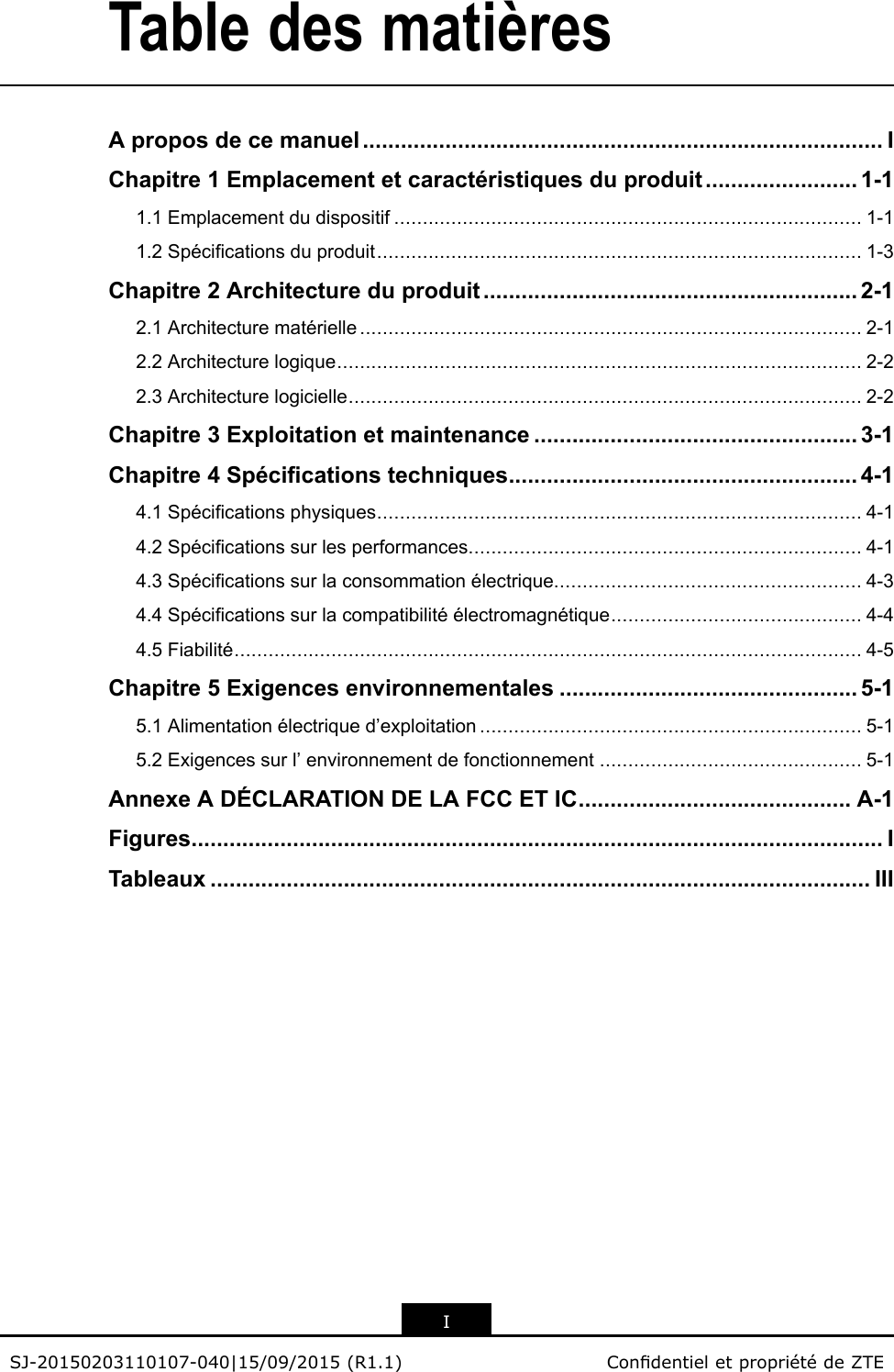 TabledesmatièresAproposdecemanuel..................................................................................IChapitre1Emplacementetcaractéristiquesduproduit........................1-11.1Emplacementdudispositif..................................................................................1-11.2Spécicationsduproduit.....................................................................................1-3Chapitre2Architectureduproduit...........................................................2-12.1Architecturematérielle........................................................................................2-12.2Architecturelogique............................................................................................2-22.3Architecturelogicielle..........................................................................................2-2Chapitre3Exploitationetmaintenance...................................................3-1Chapitre4Spécicationstechniques.......................................................4-14.1Spécicationsphysiques.....................................................................................4-14.2Spécicationssurlesperformances.....................................................................4-14.3Spécicationssurlaconsommationélectrique......................................................4-34.4Spécicationssurlacompatibilitéélectromagnétique............................................4-44.5Fiabilité..............................................................................................................4-5Chapitre5Exigencesenvironnementales...............................................5-15.1Alimentationélectriqued’exploitation...................................................................5-15.2Exigencessurl’environnementdefonctionnement..............................................5-1AnnexeADÉCLARATIONDELAFCCETIC...........................................A-1Figures.............................................................................................................ITableaux........................................................................................................IIIISJ-20150203110107-040|15/09/2015(R1.1)CondentieletpropriétédeZTE