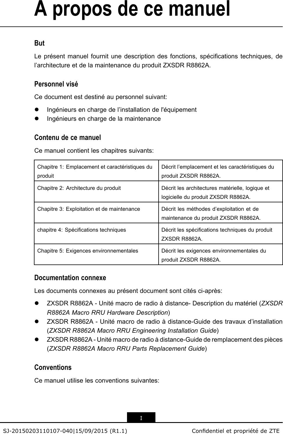 AproposdecemanuelButLeprésentmanuelfournitunedescriptiondesfonctions,spécicationstechniques,del’architectureetdelamaintenanceduproduitZXSDRR8862A.PersonnelviséCedocumentestdestinéaupersonnelsuivant:lIngénieursenchargedel’installationdel&apos;équipementlIngénieursenchargedelamaintenanceContenudecemanuelCemanuelcontientleschapitressuivants:Chapitre1:EmplacementetcaractéristiquesduproduitDécritl’emplacementetlescaractéristiquesduproduitZXSDRR8862A.Chapitre2:ArchitectureduproduitDécritlesarchitecturesmatérielle,logiqueetlogicielleduproduitZXSDRR8862A.Chapitre3:ExploitationetdemaintenanceDécritlesméthodesd’exploitationetdemaintenanceduproduitZXSDRR8862A.chapitre4:SpécicationstechniquesDécritlesspécicationstechniquesduproduitZXSDRR8862A.Chapitre5:ExigencesenvironnementalesDécritlesexigencesenvironnementalesduproduitZXSDRR8862A.DocumentationconnexeLesdocumentsconnexesauprésentdocumentsontcitésci-après:lZXSDRR8862A-Unitémacroderadioàdistance-Descriptiondumatériel(ZXSDRR8862AMacroRRUHardwareDescription)lZXSDRR8862A-Unitémacroderadioàdistance-Guidedestravauxd’installation(ZXSDRR8862AMacroRRUEngineeringInstallationGuide)lZXSDRR8862A-Unitémacroderadioàdistance-Guidederemplacementdespièces(ZXSDRR8862AMacroRRUPartsReplacementGuide)ConventionsCemanuelutiliselesconventionssuivantes:ISJ-20150203110107-040|15/09/2015(R1.1)CondentieletpropriétédeZTE