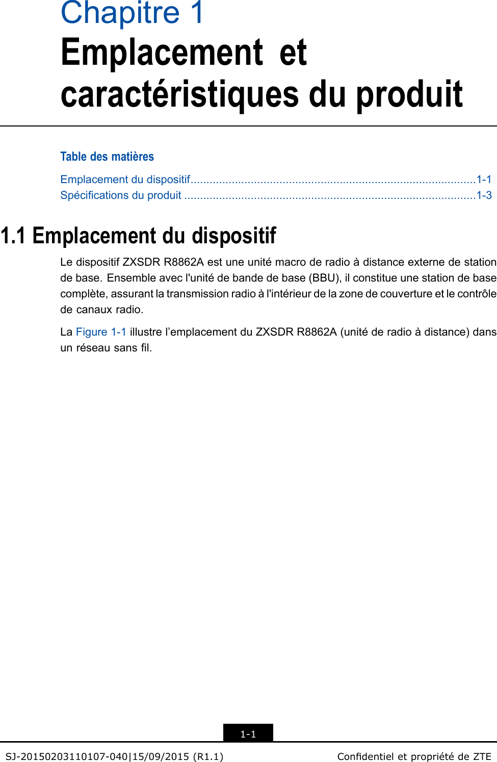 Chapitre1EmplacementetcaractéristiquesduproduitTabledesmatièresEmplacementdudispositif..........................................................................................1-1Spécicationsduproduit............................................................................................1-31.1EmplacementdudispositifLedispositifZXSDRR8862Aestuneunitémacroderadioàdistanceexternedestationdebase.Ensembleavecl&apos;unitédebandedebase(BBU),ilconstitueunestationdebasecomplète,assurantlatransmissionradioàl&apos;intérieurdelazonedecouvertureetlecontrôledecanauxradio.LaFigure1-1illustrel’emplacementduZXSDRR8862A(unitéderadioàdistance)dansunréseausansl.1-1SJ-20150203110107-040|15/09/2015(R1.1)CondentieletpropriétédeZTE