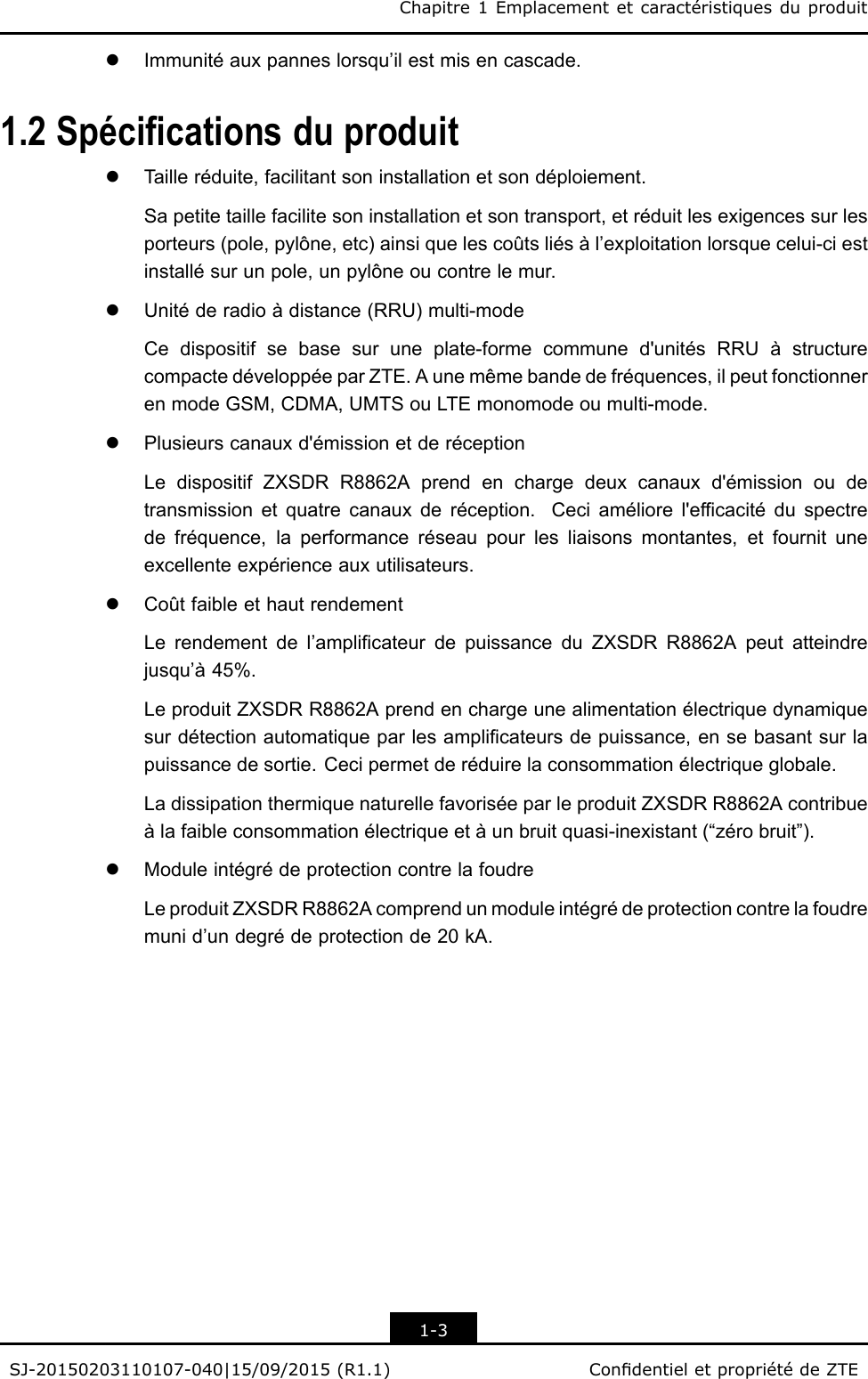 Chapitre1EmplacementetcaractéristiquesduproduitlImmunitéauxpanneslorsqu’ilestmisencascade.1.2SpécicationsduproduitlTailleréduite,facilitantsoninstallationetsondéploiement.Sapetitetaillefacilitesoninstallationetsontransport,etréduitlesexigencessurlesporteurs(pole,pylône,etc)ainsiquelescoûtsliésàl’exploitationlorsquecelui-ciestinstallésurunpole,unpylôneoucontrelemur.lUnitéderadioàdistance(RRU)multi-modeCedispositifsebasesuruneplate-formecommuned&apos;unitésRRUàstructurecompactedéveloppéeparZTE.Aunemêmebandedefréquences,ilpeutfonctionnerenmodeGSM,CDMA,UMTSouLTEmonomodeoumulti-mode.lPlusieurscanauxd&apos;émissionetderéceptionLedispositifZXSDRR8862Aprendenchargedeuxcanauxd&apos;émissionoudetransmissionetquatrecanauxderéception.Ceciaméliorel&apos;efcacitéduspectredefréquence,laperformanceréseaupourlesliaisonsmontantes,etfournituneexcellenteexpérienceauxutilisateurs.lCoûtfaibleethautrendementLerendementdel’amplicateurdepuissanceduZXSDRR8862Apeutatteindrejusqu’à45%.LeproduitZXSDRR8862Aprendenchargeunealimentationélectriquedynamiquesurdétectionautomatiqueparlesamplicateursdepuissance,ensebasantsurlapuissancedesortie.Cecipermetderéduirelaconsommationélectriqueglobale.LadissipationthermiquenaturellefavoriséeparleproduitZXSDRR8862Acontribueàlafaibleconsommationélectriqueetàunbruitquasi-inexistant(“zérobruit”).lModuleintégrédeprotectioncontrelafoudreLeproduitZXSDRR8862Acomprendunmoduleintégrédeprotectioncontrelafoudremunid’undegrédeprotectionde20kA.1-3SJ-20150203110107-040|15/09/2015(R1.1)CondentieletpropriétédeZTE