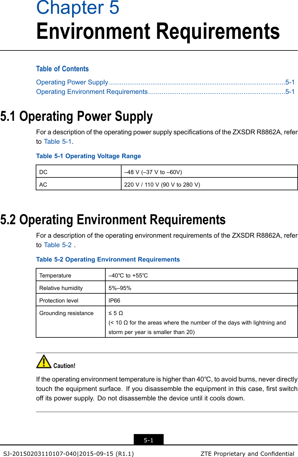 Chapter5EnvironmentRequirementsTableofContentsOperatingPowerSupply.............................................................................................5-1OperatingEnvironmentRequirements........................................................................5-15.1OperatingPowerSupplyForadescriptionoftheoperatingpowersupplyspecicationsoftheZXSDRR8862A,refertoT able5-1.Table5-1OperatingVoltageRangeDC–48V(–37Vto–60V)AC220V/110V(90Vto280V)5.2OperatingEnvironmentRequirementsForadescriptionoftheoperatingenvironmentrequirementsoftheZXSDRR8862A,refertoT able5-2.Table5-2OperatingEnvironmentRequirementsTemperature–40℃to+55℃Relativehumidity5%–95%ProtectionlevelIP66Groundingresistance≤5Ω(&lt;10Ωfortheareaswherethenumberofthedayswithlightningandstormperyearissmallerthan20)Caution!Iftheoperatingenvironmenttemperatureishigherthan40℃,toavoidburns,neverdirectlytouchtheequipmentsurface.Ifyoudisassembletheequipmentinthiscase,rstswitchoffitspowersupply.Donotdisassemblethedeviceuntilitcoolsdown.5-1SJ-20150203110107-040|2015-09-15(R1.1)ZTEProprietaryandCondential