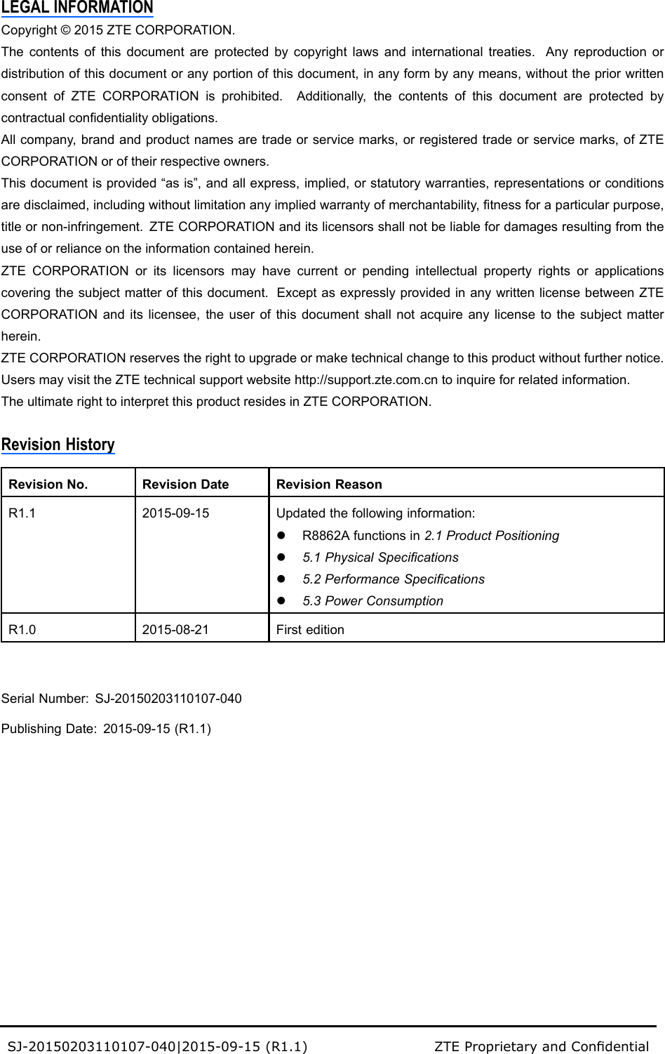 LEGALINFORMATIONCopyright©2015ZTECORPORATION.Thecontentsofthisdocumentareprotectedbycopyrightlawsandinternationaltreaties.Anyreproductionordistributionofthisdocumentoranyportionofthisdocument,inanyformbyanymeans,withoutthepriorwrittenconsentofZTECORPORATIONisprohibited.Additionally,thecontentsofthisdocumentareprotectedbycontractualcondentialityobligations.Allcompany,brandandproductnamesaretradeorservicemarks,orregisteredtradeorservicemarks,ofZTECORPORATIONoroftheirrespectiveowners.Thisdocumentisprovided“asis”,andallexpress,implied,orstatutorywarranties,representationsorconditionsaredisclaimed,includingwithoutlimitationanyimpliedwarrantyofmerchantability,tnessforaparticularpurpose,titleornon-infringement.ZTECORPORATIONanditslicensorsshallnotbeliablefordamagesresultingfromtheuseoforrelianceontheinformationcontainedherein.ZTECORPORATIONoritslicensorsmayhavecurrentorpendingintellectualpropertyrightsorapplicationscoveringthesubjectmatterofthisdocument.ExceptasexpresslyprovidedinanywrittenlicensebetweenZTECORPORATIONanditslicensee,theuserofthisdocumentshallnotacquireanylicensetothesubjectmatterherein.ZTECORPORATIONreservestherighttoupgradeormaketechnicalchangetothisproductwithoutfurthernotice.UsersmayvisittheZTEtechnicalsupportwebsitehttp://support.zte.com.cntoinquireforrelatedinformation.TheultimaterighttointerpretthisproductresidesinZTECORPORATION.RevisionHistoryRevisionNo.RevisionDateRevisionReasonR1.12015-09-15Updatedthefollowinginformation:lR8862Afunctionsin2.1ProductPositioningl5.1PhysicalSpecicationsl5.2PerformanceSpecicationsl5.3PowerConsumptionR1.02015-08-21FirsteditionSerialNumber:SJ-20150203110107-040PublishingDate:2015-09-15(R1.1)SJ-20150203110107-040|2015-09-15(R1.1)ZTEProprietaryandCondential