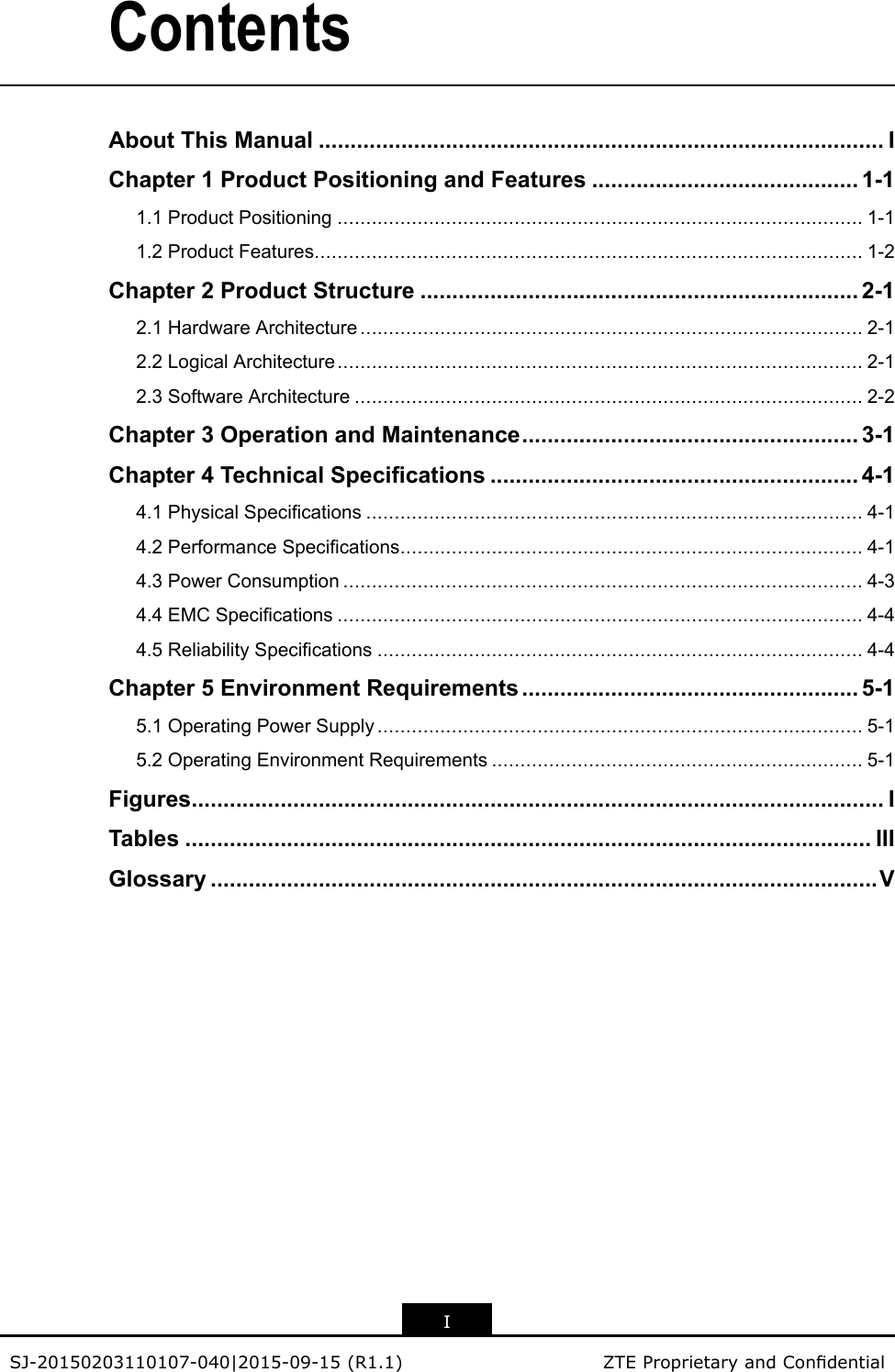 ContentsAboutThisManual.........................................................................................IChapter1ProductPositioningandFeatures..........................................1-11.1ProductPositioning............................................................................................1-11.2ProductFeatures................................................................................................1-2Chapter2ProductStructure.....................................................................2-12.1HardwareArchitecture........................................................................................2-12.2LogicalArchitecture............................................................................................2-12.3SoftwareArchitecture.........................................................................................2-2Chapter3OperationandMaintenance.....................................................3-1Chapter4TechnicalSpecications..........................................................4-14.1PhysicalSpecications.......................................................................................4-14.2PerformanceSpecications.................................................................................4-14.3PowerConsumption...........................................................................................4-34.4EMCSpecications............................................................................................4-44.5ReliabilitySpecications.....................................................................................4-4Chapter5EnvironmentRequirements.....................................................5-15.1OperatingPowerSupply.....................................................................................5-15.2OperatingEnvironmentRequirements.................................................................5-1Figures.............................................................................................................ITables............................................................................................................IIIGlossary.........................................................................................................VISJ-20150203110107-040|2015-09-15(R1.1)ZTEProprietaryandCondential