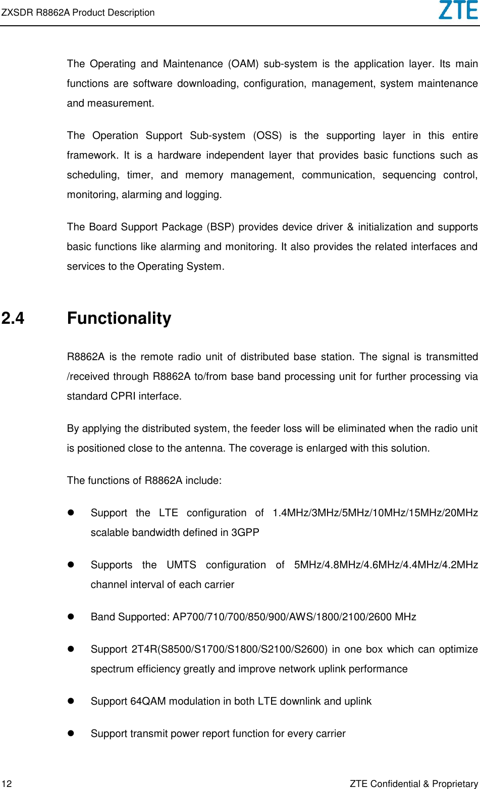 ZXSDR R8862A Product Description   12 ZTE Confidential &amp; Proprietary The  Operating  and  Maintenance  (OAM)  sub-system  is  the  application  layer.  Its  main functions  are software  downloading,  configuration,  management,  system maintenance and measurement. The  Operation  Support  Sub-system  (OSS)  is  the  supporting  layer  in  this  entire framework.  It  is  a  hardware  independent  layer  that  provides  basic  functions  such  as scheduling,  timer,  and  memory  management,  communication,  sequencing  control, monitoring, alarming and logging. The Board Support Package (BSP) provides device driver &amp; initialization and supports basic functions like alarming and monitoring. It also provides the related interfaces and services to the Operating System. 2.4  Functionality R8862A  is the  remote  radio unit  of  distributed  base  station. The  signal is  transmitted /received through R8862A to/from base band processing unit for further processing via standard CPRI interface. By applying the distributed system, the feeder loss will be eliminated when the radio unit is positioned close to the antenna. The coverage is enlarged with this solution. The functions of R8862A include:   Support  the  LTE  configuration  of  1.4MHz/3MHz/5MHz/10MHz/15MHz/20MHz scalable bandwidth defined in 3GPP   Supports  the  UMTS  configuration  of  5MHz/4.8MHz/4.6MHz/4.4MHz/4.2MHz channel interval of each carrier   Band Supported: AP700/710/700/850/900/AWS/1800/2100/2600 MHz   Support 2T4R(S8500/S1700/S1800/S2100/S2600) in one box which can optimize spectrum efficiency greatly and improve network uplink performance     Support 64QAM modulation in both LTE downlink and uplink   Support transmit power report function for every carrier 