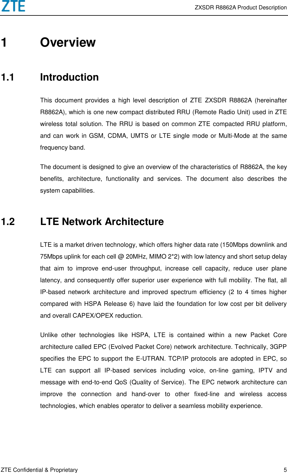  ZXSDR R8862A Product Description ZTE Confidential &amp; Proprietary 5 1  Overview 1.1  Introduction This  document  provides  a  high  level  description  of  ZTE  ZXSDR  R8862A  (hereinafter R8862A), which is one new compact distributed RRU (Remote Radio Unit) used in ZTE wireless total solution. The RRU is based on common ZTE compacted RRU platform, and can work in GSM, CDMA, UMTS or  LTE single mode or Multi-Mode at the same frequency band.   The document is designed to give an overview of the characteristics of R8862A, the key benefits,  architecture,  functionality  and  services.  The  document  also  describes  the system capabilities. 1.2  LTE Network Architecture LTE is a market driven technology, which offers higher data rate (150Mbps downlink and 75Mbps uplink for each cell @ 20MHz, MIMO 2*2) with low latency and short setup delay that  aim  to  improve  end-user  throughput,  increase  cell  capacity,  reduce  user  plane latency, and consequently offer superior user experience with full mobility. The flat, all IP-based  network  architecture  and  improved  spectrum  efficiency  (2  to  4  times  higher compared with HSPA Release 6) have laid the foundation for low cost per bit delivery and overall CAPEX/OPEX reduction.   Unlike  other  technologies  like  HSPA,  LTE  is  contained  within  a  new  Packet  Core architecture called EPC (Evolved Packet Core) network architecture. Technically, 3GPP specifies the EPC to support the E-UTRAN. TCP/IP protocols are adopted in EPC, so LTE  can  support  all  IP-based  services  including  voice,  on-line  gaming,  IPTV  and message with end-to-end QoS (Quality of Service). The EPC network architecture can improve  the  connection  and  hand-over  to  other  fixed-line  and  wireless  access technologies, which enables operator to deliver a seamless mobility experience. 