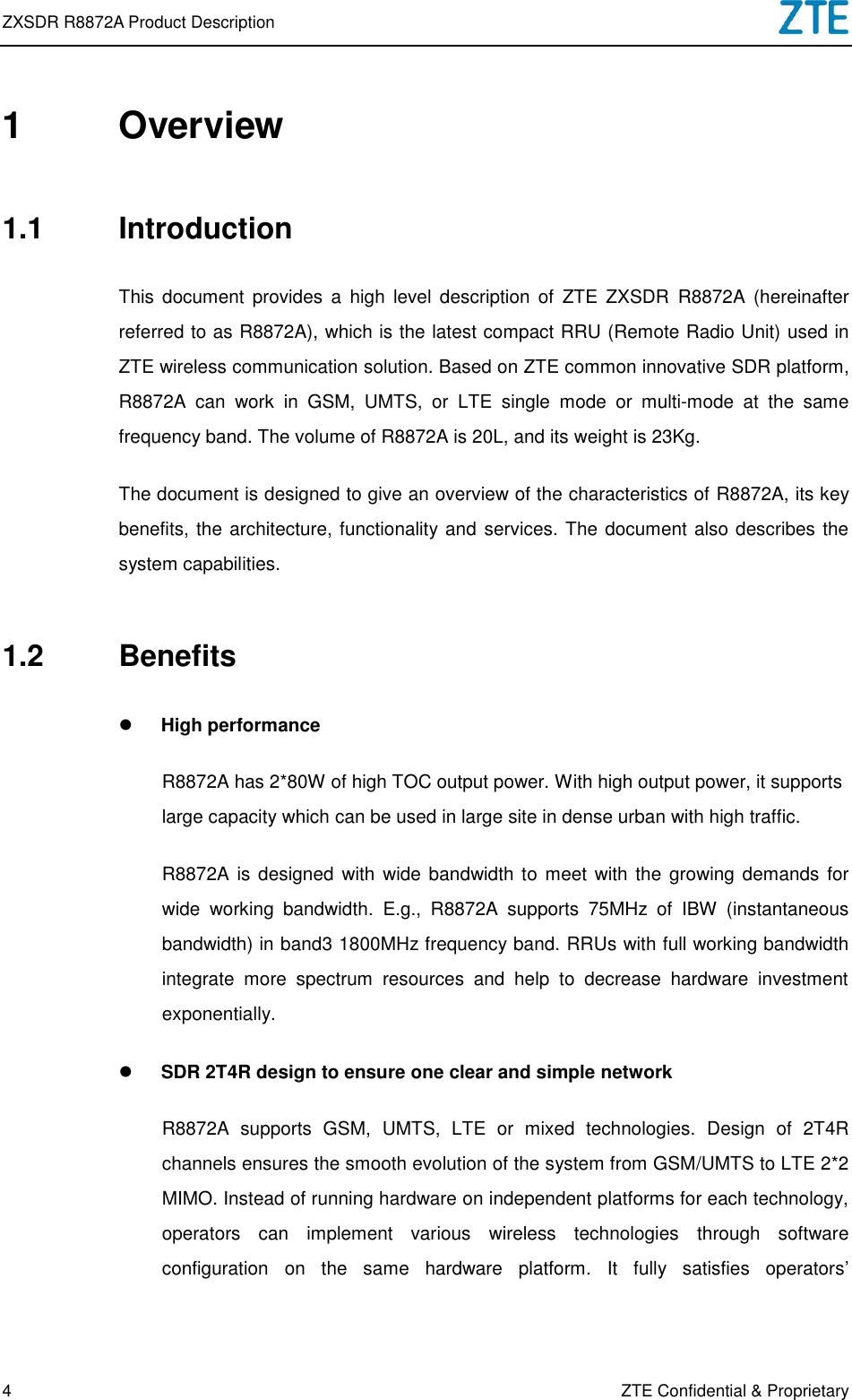 ZXSDR R8872A Product Description   4 ZTE Confidential &amp; Proprietary 1  Overview 1.1  Introduction This  document  provides  a  high  level  description  of  ZTE  ZXSDR  R8872A  (hereinafter referred to as R8872A), which is the latest compact RRU (Remote Radio Unit) used in ZTE wireless communication solution. Based on ZTE common innovative SDR platform, R8872A  can  work  in  GSM,  UMTS,  or  LTE  single  mode  or  multi-mode  at  the  same frequency band. The volume of R8872A is 20L, and its weight is 23Kg.   The document is designed to give an overview of the characteristics of R8872A, its key benefits, the architecture, functionality and services. The document also describes the system capabilities. 1.2  Benefits  High performance R8872A has 2*80W of high TOC output power. With high output power, it supports large capacity which can be used in large site in dense urban with high traffic.   R8872A is designed  with  wide bandwidth to meet with the  growing demands for wide  working  bandwidth.  E.g.,  R8872A  supports  75MHz  of  IBW  (instantaneous bandwidth) in band3 1800MHz frequency band. RRUs with full working bandwidth integrate  more  spectrum  resources  and  help  to  decrease  hardware  investment exponentially.    SDR 2T4R design to ensure one clear and simple network R8872A  supports  GSM,  UMTS,  LTE  or  mixed  technologies.  Design  of  2T4R channels ensures the smooth evolution of the system from GSM/UMTS to LTE 2*2 MIMO. Instead of running hardware on independent platforms for each technology, operators  can  implement  various  wireless  technologies  through  software configuration  on  the  same  hardware  platform.  It  fully  satisfies  operators’ 