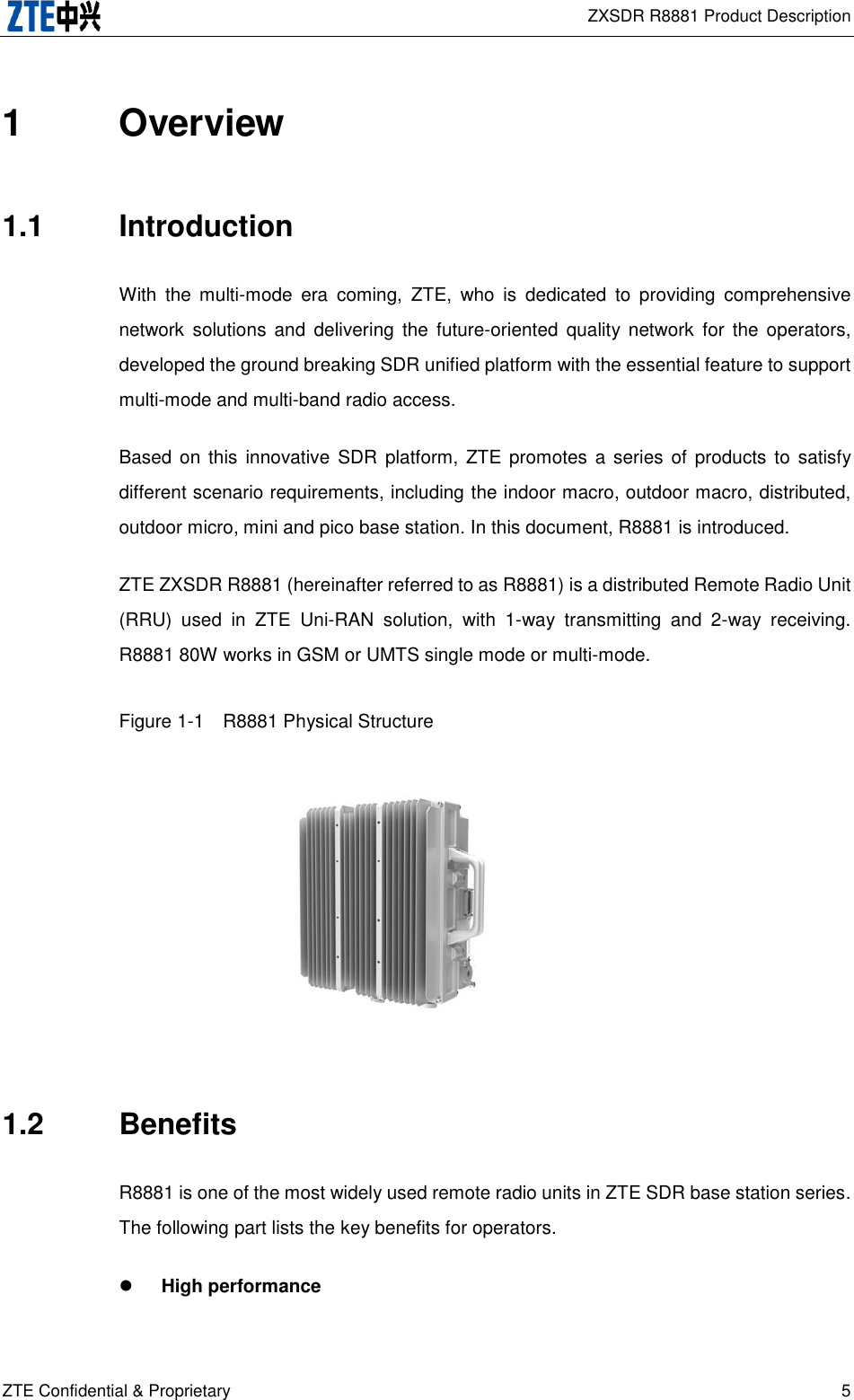  ZXSDR R8881 Product Description ZTE Confidential &amp; Proprietary 5 1  Overview 1.1  Introduction With  the  multi-mode  era  coming,  ZTE,  who  is  dedicated  to  providing  comprehensive network  solutions  and  delivering  the  future-oriented  quality network  for  the operators, developed the ground breaking SDR unified platform with the essential feature to support multi-mode and multi-band radio access. Based on this  innovative  SDR  platform,  ZTE promotes  a  series of  products  to  satisfy different scenario requirements, including the indoor macro, outdoor macro, distributed, outdoor micro, mini and pico base station. In this document, R8881 is introduced. ZTE ZXSDR R8881 (hereinafter referred to as R8881) is a distributed Remote Radio Unit (RRU)  used  in  ZTE  Uni-RAN  solution,  with  1-way  transmitting  and  2-way  receiving. R8881 80W works in GSM or UMTS single mode or multi-mode. Figure 1-1  R8881 Physical Structure      1.2  Benefits R8881 is one of the most widely used remote radio units in ZTE SDR base station series. The following part lists the key benefits for operators.  High performance 