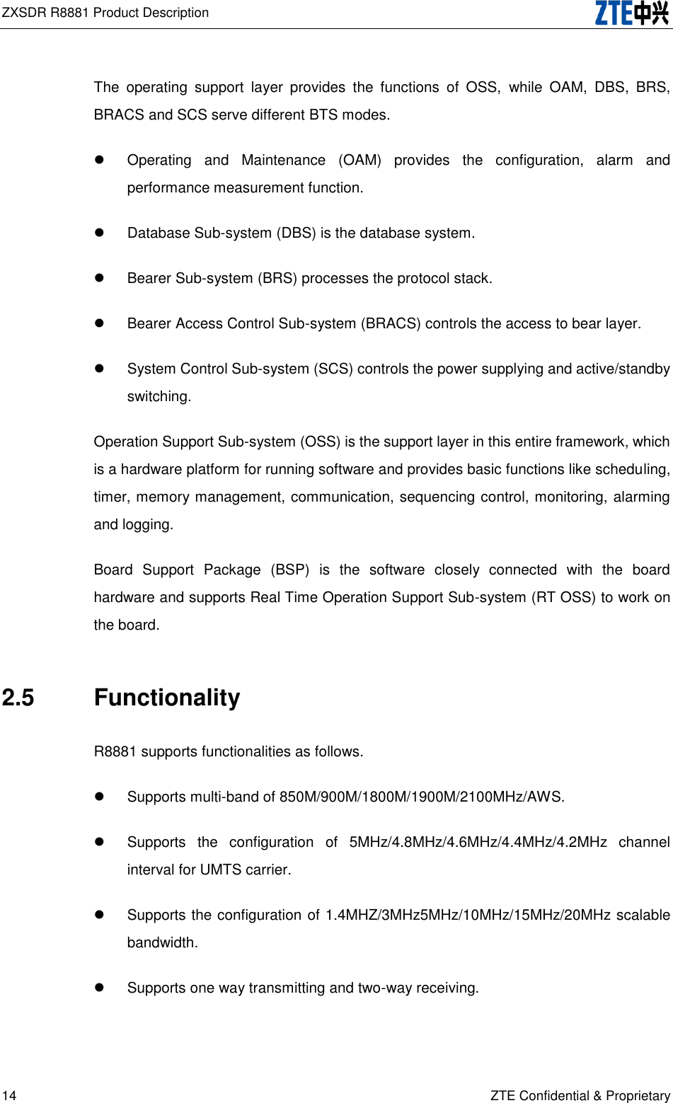 ZXSDR R8881 Product Description   14 ZTE Confidential &amp; Proprietary The  operating  support  layer  provides  the  functions  of  OSS,  while  OAM,  DBS,  BRS, BRACS and SCS serve different BTS modes.   Operating  and  Maintenance  (OAM)  provides  the  configuration,  alarm  and performance measurement function.   Database Sub-system (DBS) is the database system.   Bearer Sub-system (BRS) processes the protocol stack.   Bearer Access Control Sub-system (BRACS) controls the access to bear layer.   System Control Sub-system (SCS) controls the power supplying and active/standby switching. Operation Support Sub-system (OSS) is the support layer in this entire framework, which is a hardware platform for running software and provides basic functions like scheduling, timer, memory management, communication, sequencing control, monitoring, alarming and logging.   Board  Support  Package  (BSP)  is  the  software  closely  connected  with  the  board hardware and supports Real Time Operation Support Sub-system (RT OSS) to work on the board. 2.5  Functionality R8881 supports functionalities as follows.     Supports multi-band of 850M/900M/1800M/1900M/2100MHz/AWS.   Supports  the  configuration  of  5MHz/4.8MHz/4.6MHz/4.4MHz/4.2MHz  channel interval for UMTS carrier.   Supports the configuration of 1.4MHZ/3MHz5MHz/10MHz/15MHz/20MHz scalable bandwidth.   Supports one way transmitting and two-way receiving. 