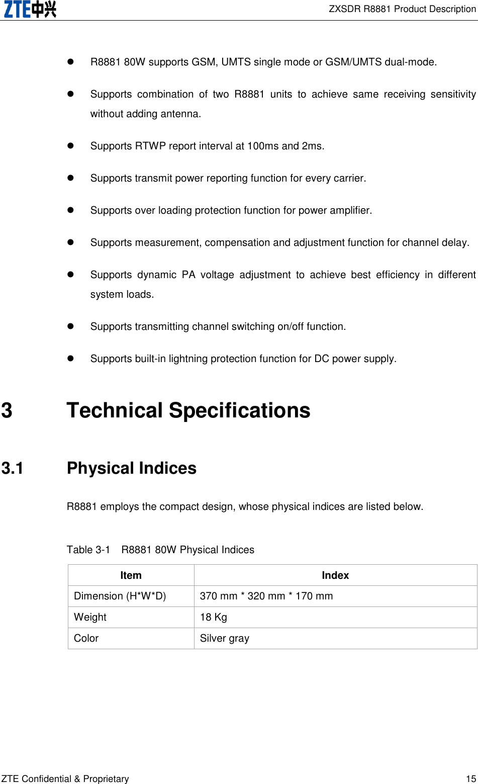  ZXSDR R8881 Product Description ZTE Confidential &amp; Proprietary 15   R8881 80W supports GSM, UMTS single mode or GSM/UMTS dual-mode.   Supports  combination  of  two  R8881  units  to  achieve  same  receiving  sensitivity without adding antenna.   Supports RTWP report interval at 100ms and 2ms.   Supports transmit power reporting function for every carrier.   Supports over loading protection function for power amplifier.   Supports measurement, compensation and adjustment function for channel delay.   Supports  dynamic  PA  voltage  adjustment  to  achieve  best  efficiency  in  different system loads.   Supports transmitting channel switching on/off function.   Supports built-in lightning protection function for DC power supply. 3  Technical Specifications 3.1  Physical Indices R8881 employs the compact design, whose physical indices are listed below. Table 3-1  R8881 80W Physical Indices Item Index Dimension (H*W*D) 370 mm * 320 mm * 170 mm Weight 18 Kg Color Silver gray 