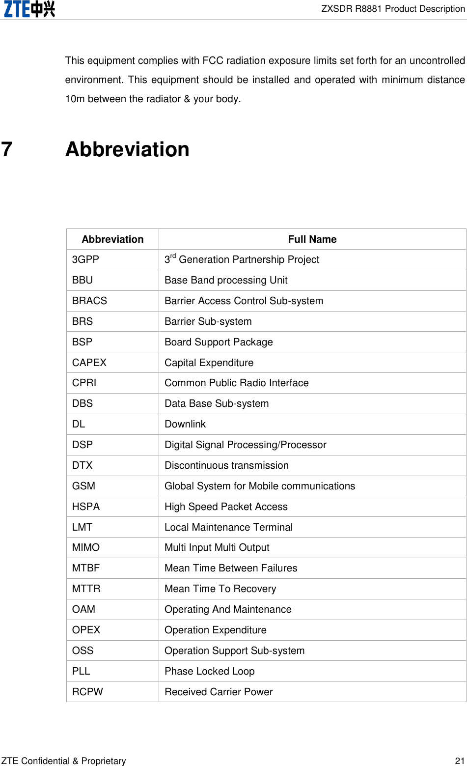  ZXSDR R8881 Product Description ZTE Confidential &amp; Proprietary 21 This equipment complies with FCC radiation exposure limits set forth for an uncontrolled environment. This equipment should be installed and operated with minimum distance 10m between the radiator &amp; your body. 7  Abbreviation   Abbreviation Full Name 3GPP 3rd Generation Partnership Project BBU Base Band processing Unit BRACS Barrier Access Control Sub-system BRS Barrier Sub-system BSP Board Support Package   CAPEX Capital Expenditure CPRI Common Public Radio Interface DBS Data Base Sub-system DL   Downlink DSP Digital Signal Processing/Processor DTX Discontinuous transmission GSM Global System for Mobile communications HSPA High Speed Packet Access LMT Local Maintenance Terminal MIMO Multi Input Multi Output MTBF Mean Time Between Failures MTTR Mean Time To Recovery OAM Operating And Maintenance OPEX Operation Expenditure OSS   Operation Support Sub-system PLL Phase Locked Loop RCPW Received Carrier Power 