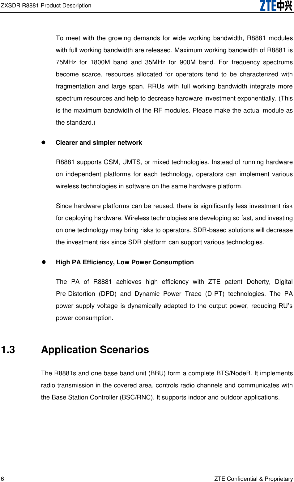 ZXSDR R8881 Product Description   6 ZTE Confidential &amp; Proprietary To meet with the growing demands for wide working bandwidth, R8881 modules with full working bandwidth are released. Maximum working bandwidth of R8881 is 75MHz  for  1800M  band  and  35MHz  for  900M  band.  For  frequency  spectrums become  scarce,  resources  allocated  for  operators  tend  to  be  characterized  with fragmentation  and  large  span.  RRUs  with  full  working  bandwidth  integrate  more spectrum resources and help to decrease hardware investment exponentially. (This is the maximum bandwidth of the RF modules. Please make the actual module as the standard.)  Clearer and simpler network R8881 supports GSM, UMTS, or mixed technologies. Instead of running hardware on  independent  platforms  for  each  technology,  operators  can  implement  various wireless technologies in software on the same hardware platform. Since hardware platforms can be reused, there is significantly less investment risk for deploying hardware. Wireless technologies are developing so fast, and investing on one technology may bring risks to operators. SDR-based solutions will decrease the investment risk since SDR platform can support various technologies.  High PA Efficiency, Low Power Consumption The  PA  of  R8881  achieves  high  efficiency  with  ZTE  patent  Doherty,  Digital Pre-Distortion  (DPD)  and  Dynamic  Power  Trace  (D-PT)  technologies.  The  PA power supply  voltage  is dynamically adapted  to  the output  power,  reducing  RU’s power consumption.   1.3  Application Scenarios The R8881s and one base band unit (BBU) form a complete BTS/NodeB. It implements radio transmission in the covered area, controls radio channels and communicates with the Base Station Controller (BSC/RNC). It supports indoor and outdoor applications. 