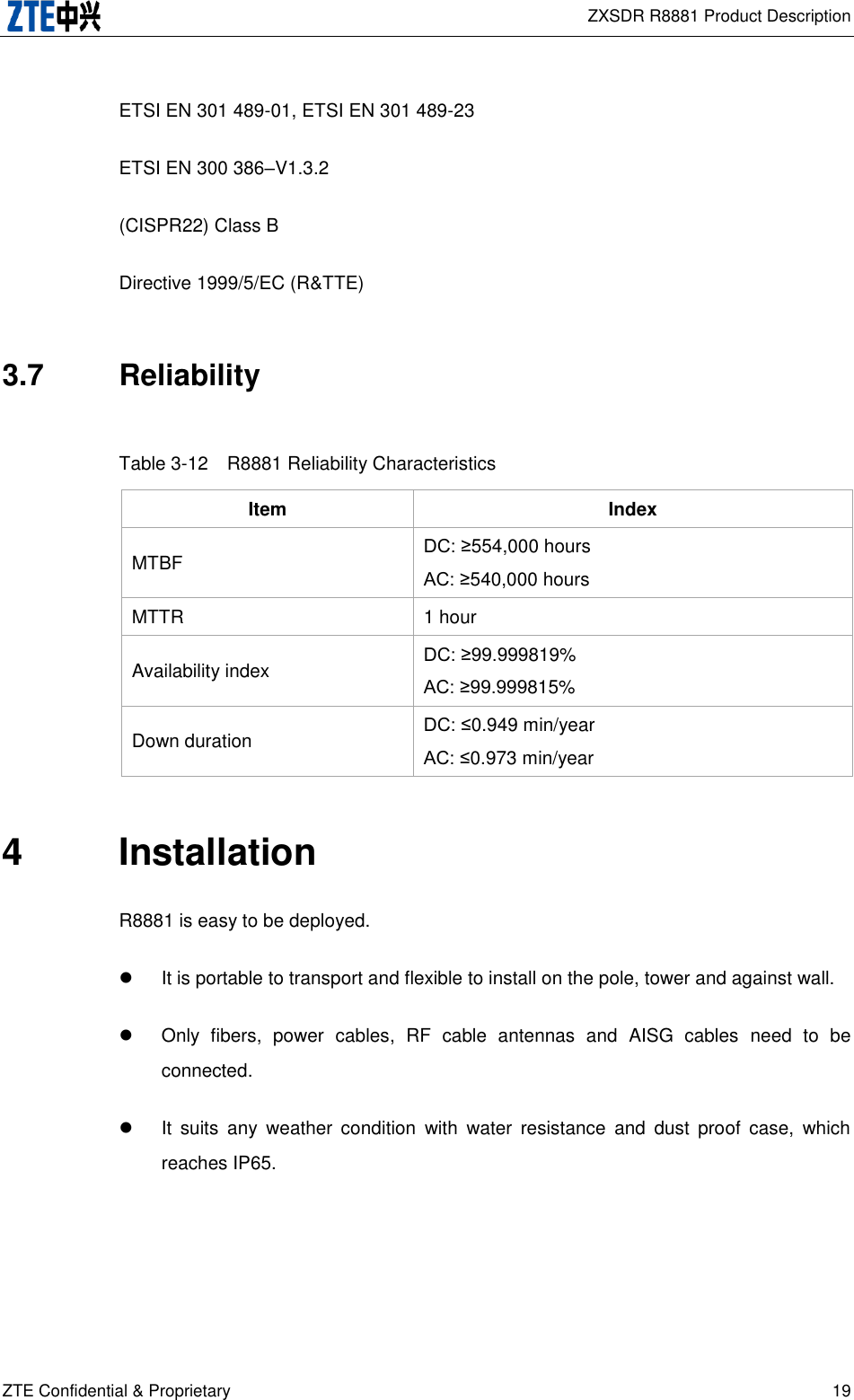  ZXSDR R8881 Product Description ZTE Confidential &amp; Proprietary 19 ETSI EN 301 489-01, ETSI EN 301 489-23 ETSI EN 300 386–V1.3.2 (CISPR22) Class B Directive 1999/5/EC (R&amp;TTE) 3.7  Reliability Table 3-12  R8881 Reliability Characteristics Item Index MTBF DC: ≥554,000 hours AC: ≥540,000 hours MTTR 1 hour Availability index DC: ≥99.999819% AC: ≥99.999815% Down duration DC: ≤0.949 min/year AC: ≤0.973 min/year 4  Installation R8881 is easy to be deployed.     It is portable to transport and flexible to install on the pole, tower and against wall.   Only  fibers,  power  cables,  RF  cable  antennas  and  AISG  cables  need  to  be connected.   It  suits  any  weather  condition  with  water  resistance  and  dust  proof  case,  which reaches IP65. 