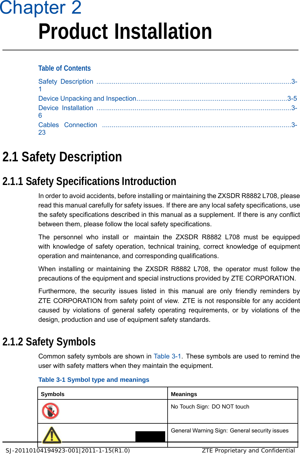 SJ-20110104194923-001|2011-1-15(R1.0) ZTE Proprietary and Confidential   Chapter 2 Product Installation    Table of Contents  Safety Description ......................................................................................................3-1 Device Unpacking and Inspection...............................................................................3-5 Device Installation ......................................................................................................3-6 Cables Connection ...................................................................................................3-23   2.1 Safety Description   2.1.1 Safety Specifications Introduction  In order to avoid accidents, before installing or maintaining the ZXSDR R8882 L708, please read this manual carefully for safety issues. If there are any local safety specifications, use the safety specifications described in this manual as a supplement. If there is any conflict between them, please follow the local safety specifications.  The personnel who install or  maintain the ZXSDR R8882 L708 must be equipped with knowledge of safety operation, technical training, correct knowledge of equipment operation and maintenance, and corresponding qualifications.  When installing or maintaining the ZXSDR R8882 L708, the operator must follow the precautions of the equipment and special instructions provided by ZTE CORPORATION.  Furthermore, the security issues listed in this manual are only friendly reminders by ZTE CORPORATION from safety point of view.  ZTE is not responsible for any accident caused by violations of general safety operating requirements, or by violations of the design, production and use of equipment safety standards.   2.1.2 Safety Symbols  Common safety symbols are shown in Table 3-1.  These symbols are used to remind the user with safety matters when they maintain the equipment.  Table 3-1 Symbol type and meanings   Symbols Meanings  No Touch Sign: DO NOT touch  General Warning Sign: General security issues 
