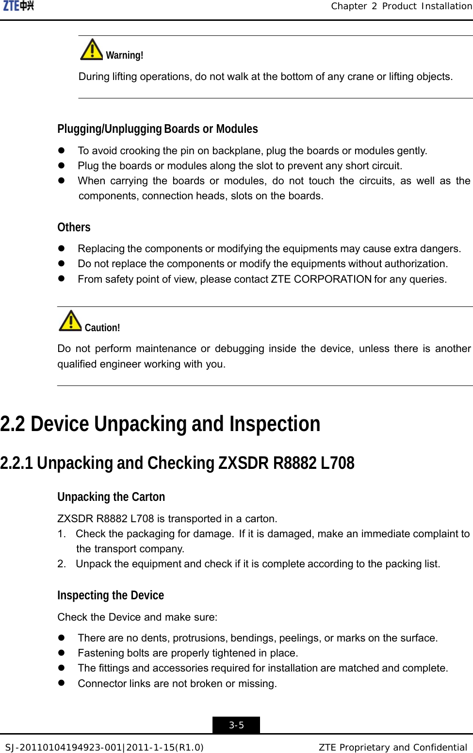 SJ-20110104194923-001|2011-1-15(R1.0) ZTE Proprietary and Confidential Chapter 2 Product Installation      Warning!  During lifting operations, do not walk at the bottom of any crane or lifting objects.     Plugging/Unplugging Boards or Modules  z  To avoid crooking the pin on backplane, plug the boards or modules gently. z  Plug the boards or modules along the slot to prevent any short circuit. z  When carrying the boards or modules, do not touch the circuits, as well as the components, connection heads, slots on the boards.  Others  z Replacing the components or modifying the equipments may cause extra dangers. z  Do not replace the components or modify the equipments without authorization. z From safety point of view, please contact ZTE CORPORATION for any queries.    Caution!  Do not perform maintenance or debugging inside the device, unless there is another qualified engineer working with you.     2.2 Device Unpacking and Inspection   2.2.1 Unpacking and Checking ZXSDR R8882 L708   Unpacking the Carton  ZXSDR R8882 L708 is transported in a carton. 1.  Check the packaging for damage.  If it is damaged, make an immediate complaint to the transport company. 2.  Unpack the equipment and check if it is complete according to the packing list.   Inspecting the Device  Check the Device and make sure:  z  There are no dents, protrusions, bendings, peelings, or marks on the surface. z Fastening bolts are properly tightened in place. z  The fittings and accessories required for installation are matched and complete. z Connector links are not broken or missing.    3-5 