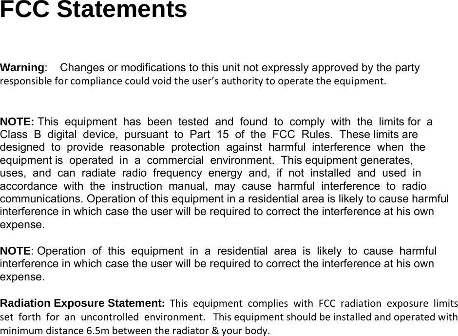  FCC Statements    Warning:    Changes or modifications to this unit not expressly approved by the party responsibleforcompliancecouldvoidtheuser’sauthoritytooperatetheequipment.NOTE: This  equipment  has  been  tested  and  found  to  comply  with  the  limits for  a  Class  B  digital  device,  pursuant  to  Part  15  of  the  FCC  Rules.  These limits are  designed  to  provide  reasonable  protection  against  harmful  interference  when  the equipment is  operated  in  a  commercial  environment.  This equipment generates,  uses,  and  can  radiate  radio  frequency  energy  and,  if  not  installed  and  used  in  accordance  with  the  instruction  manual,  may  cause  harmful  interference  to  radio communications. Operation of this equipment in a residential area is likely to cause harmful interference in which case the user will be required to correct the interference at his own expense. NOTE: Operation  of  this  equipment  in  a  residential  area  is  likely  to  cause  harmful  interference in which case the user will be required to correct the interference at his own expense. Radiation Exposure Statement:ThisequipmentcomplieswithFCCradiationexposurelimitssetforthforanuncontrolledenvironment.Thisequipmentshouldbeinstalledandoperatedwithminimumdistance6.5mbetweentheradiator&amp;yourbody.