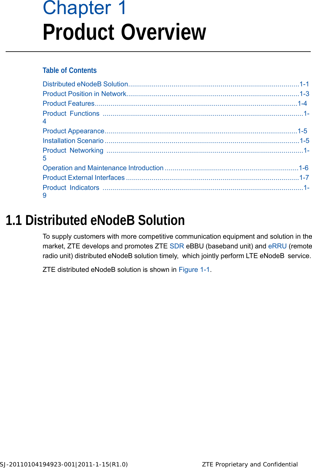 SJ-20110104194923-001|2011-1-15(R1.0) ZTE Proprietary and Confidential   Chapter 1 Product Overview    Table of Contents  Distributed eNodeB Solution.......................................................................................1-1 Product Position in Network........................................................................................1-3 Product Features........................................................................................................1-4 Product Functions ......................................................................................................1-4 Product Appearance...................................................................................................1-5 Installation Scenario ...................................................................................................1-5 Product Networking ....................................................................................................1-5 Operation and Maintenance Introduction ....................................................................1-6 Product External Interfaces ........................................................................................1-7 Product Indicators ......................................................................................................1-9   1.1 Distributed eNodeB Solution  To supply customers with more competitive communication equipment and solution in the market, ZTE develops and promotes ZTE SDR eBBU (baseband unit) and eRRU (remote radio unit) distributed eNodeB solution timely,  which jointly perform LTE eNodeB  service.  ZTE distributed eNodeB solution is shown in Figure 1-1.                              