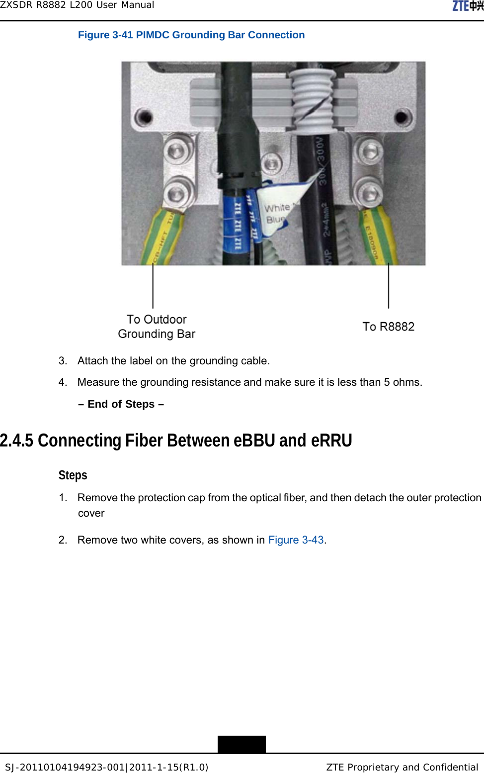 SJ-20110104194923-001|2011-1-15(R1.0) ZTE Proprietary and Confidential ZXSDR R8882 L200 User Manual    Figure 3-41 PIMDC Grounding Bar Connection    3. Attach the label on the grounding cable.  4. Measure the grounding resistance and make sure it is less than 5 ohms.  – End of Steps –   2.4.5 Connecting Fiber Between eBBU and eRRU   Steps  1. Remove the protection cap from the optical fiber, and then detach the outer protection cover  2.  Remove two white covers, as shown in Figure 3-43.         3-30 