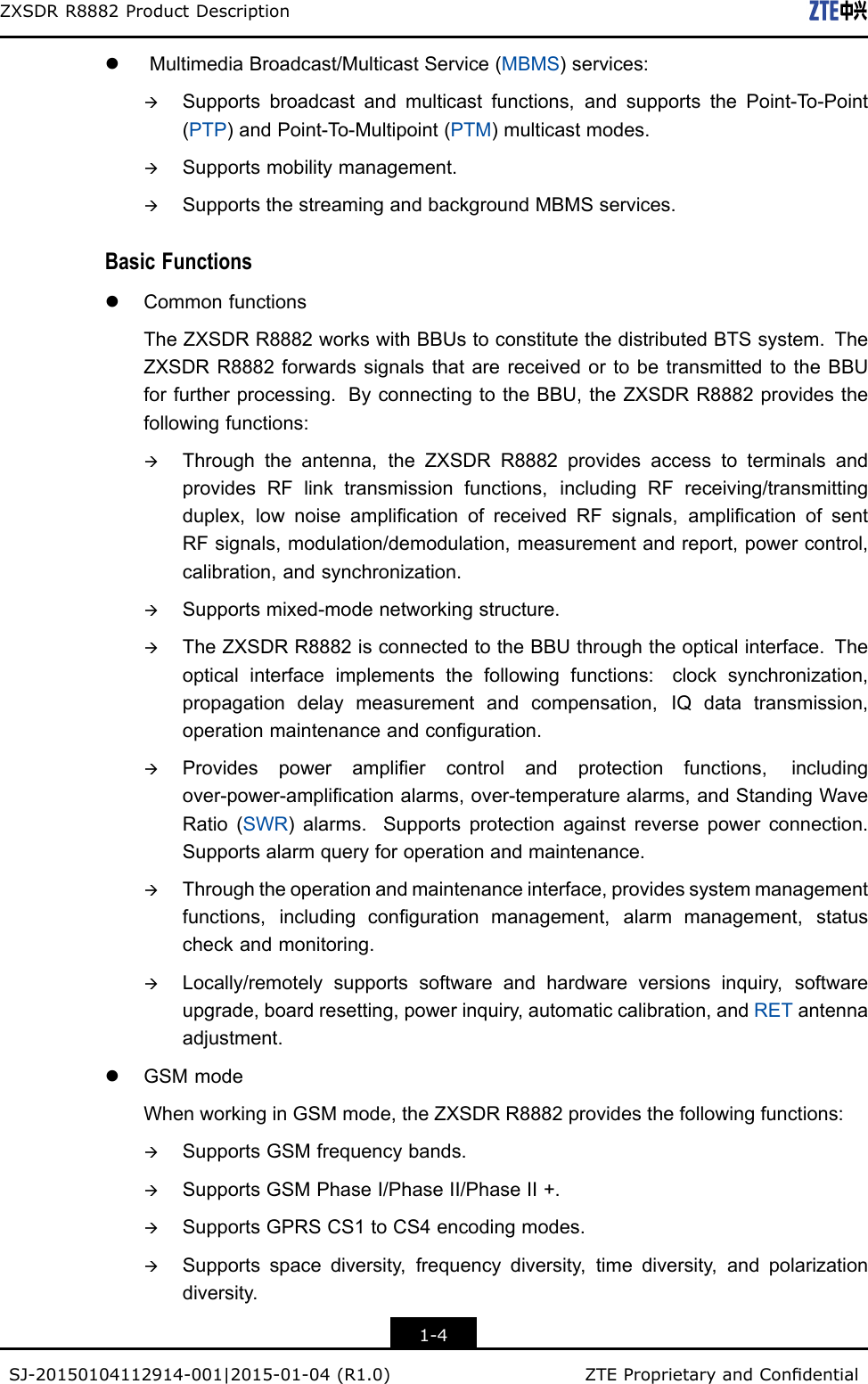 ZXSDRR8882ProductDescriptionlMultimediaBroadcast/MulticastService(MBMS)services:àSupportsbroadcastandmulticastfunctions,andsupportsthePoint-T o-Point(PTP)andPoint-T o-Multipoint(PTM)multicastmodes.àSupportsmobilitymanagement.àSupportsthestreamingandbackgroundMBMSservices.BasicFunctionslCommonfunctionsTheZXSDRR8882workswithBBUstoconstitutethedistributedBTSsystem.TheZXSDRR8882forwardssignalsthatarereceivedortobetransmittedtotheBBUforfurtherprocessing.ByconnectingtotheBBU,theZXSDRR8882providesthefollowingfunctions:àThroughtheantenna,theZXSDRR8882providesaccesstoterminalsandprovidesRFlinktransmissionfunctions,includingRFreceiving/transmittingduplex,lownoiseamplicationofreceivedRFsignals,amplicationofsentRFsignals,modulation/demodulation,measurementandreport,powercontrol,calibration,andsynchronization.àSupportsmixed-modenetworkingstructure.àTheZXSDRR8882isconnectedtotheBBUthroughtheopticalinterface.Theopticalinterfaceimplementsthefollowingfunctions:clocksynchronization,propagationdelaymeasurementandcompensation,IQdatatransmission,operationmaintenanceandconguration.àProvidespowerampliercontrolandprotectionfunctions,includingover-power-amplicationalarms,over-temperaturealarms,andStandingWaveRatio(SWR)alarms.Supportsprotectionagainstreversepowerconnection.Supportsalarmqueryforoperationandmaintenance.àThroughtheoperationandmaintenanceinterface,providessystemmanagementfunctions,includingcongurationmanagement,alarmmanagement,statuscheckandmonitoring.àLocally/remotelysupportssoftwareandhardwareversionsinquiry,softwareupgrade,boardresetting,powerinquiry,automaticcalibration,andRETantennaadjustment.lGSMmodeWhenworkinginGSMmode,theZXSDRR8882providesthefollowingfunctions:àSupportsGSMfrequencybands.àSupportsGSMPhaseI/PhaseII/PhaseII+.àSupportsGPRSCS1toCS4encodingmodes.àSupportsspacediversity,frequencydiversity,timediversity,andpolarizationdiversity.1-4SJ-20150104112914-001|2015-01-04(R1.0)ZTEProprietaryandCondential