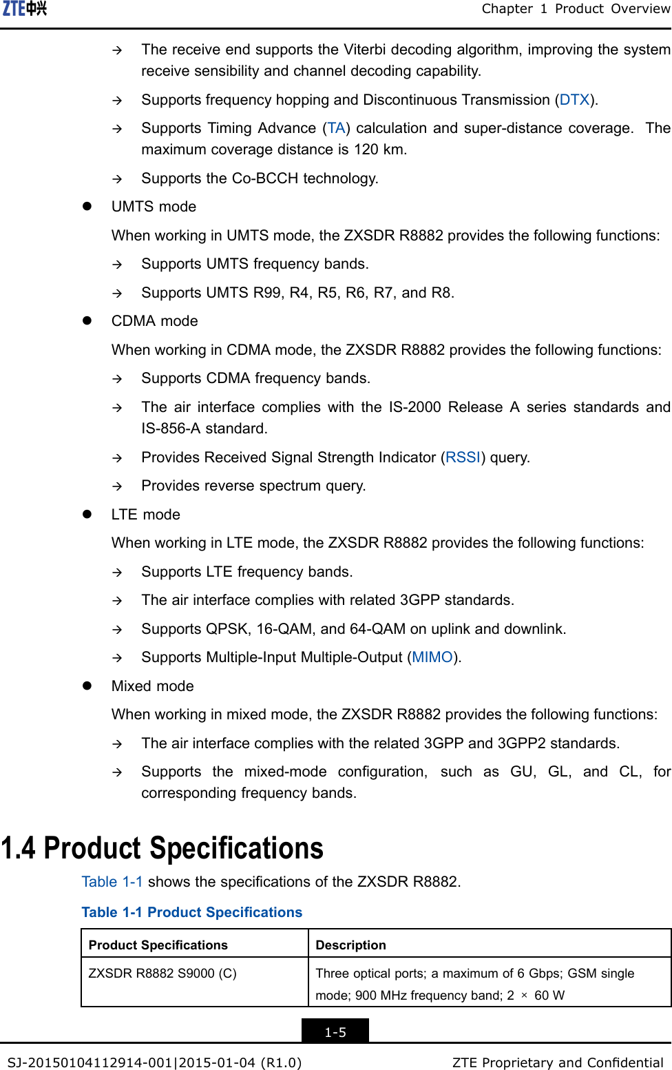 Chapter1ProductOverviewàThereceiveendsupportstheViterbidecodingalgorithm,improvingthesystemreceivesensibilityandchanneldecodingcapability.àSupportsfrequencyhoppingandDiscontinuousTransmission(DTX).àSupportsTimingAdvance(TA)calculationandsuper-distancecoverage.Themaximumcoveragedistanceis120km.àSupportstheCo-BCCHtechnology.lUMTSmodeWhenworkinginUMTSmode,theZXSDRR8882providesthefollowingfunctions:àSupportsUMTSfrequencybands.àSupportsUMTSR99,R4,R5,R6,R7,andR8.lCDMAmodeWhenworkinginCDMAmode,theZXSDRR8882providesthefollowingfunctions:àSupportsCDMAfrequencybands.àTheairinterfacecomplieswiththeIS-2000ReleaseAseriesstandardsandIS-856-Astandard.àProvidesReceivedSignalStrengthIndicator(RSSI)query.àProvidesreversespectrumquery.lLTEmodeWhenworkinginLTEmode,theZXSDRR8882providesthefollowingfunctions:àSupportsLTEfrequencybands.àTheairinterfacecomplieswithrelated3GPPstandards.àSupportsQPSK,16-QAM,and64-QAMonuplinkanddownlink.àSupportsMultiple-InputMultiple-Output(MIMO).lMixedmodeWhenworkinginmixedmode,theZXSDRR8882providesthefollowingfunctions:àTheairinterfacecomplieswiththerelated3GPPand3GPP2standards.àSupportsthemixed-modeconguration,suchasGU,GL,andCL,forcorrespondingfrequencybands.1.4ProductSpecicationsTable1-1showsthespecicationsoftheZXSDRR8882.Table1-1ProductSpecicationsProductSpecicationsDescriptionZXSDRR8882S9000(C)Threeopticalports;amaximumof6Gbps;GSMsinglemode;900MHzfrequencyband;2×60W1-5SJ-20150104112914-001|2015-01-04(R1.0)ZTEProprietaryandCondential