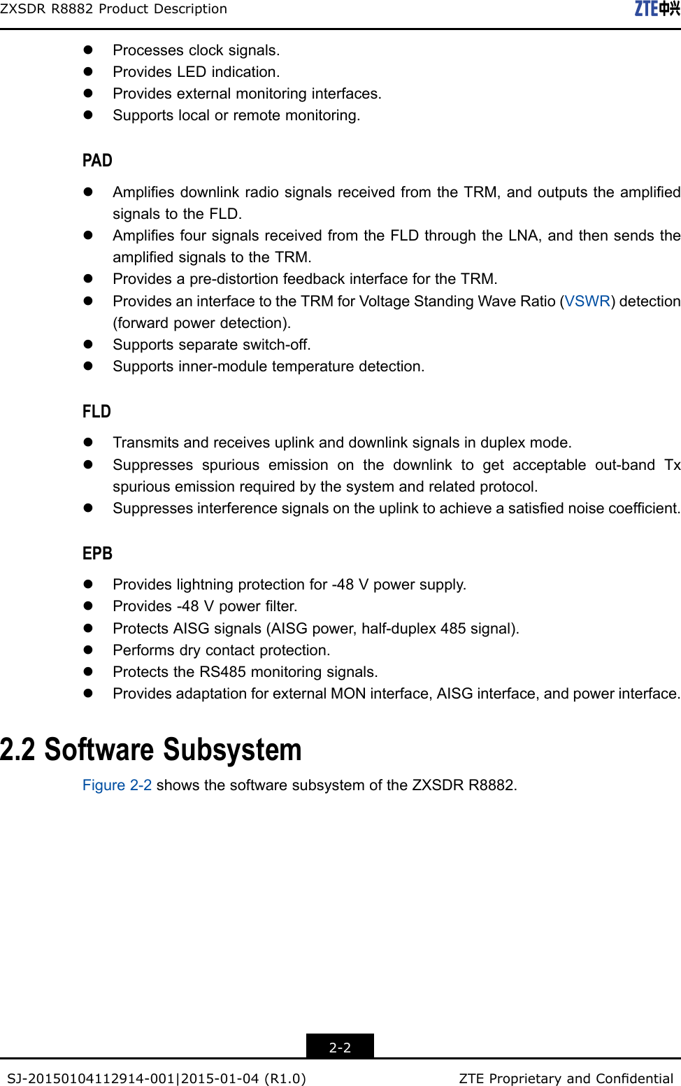 ZXSDRR8882ProductDescriptionlProcessesclocksignals.lProvidesLEDindication.lProvidesexternalmonitoringinterfaces.lSupportslocalorremotemonitoring.PADlAmpliesdownlinkradiosignalsreceivedfromtheTRM,andoutputstheampliedsignalstotheFLD.lAmpliesfoursignalsreceivedfromtheFLDthroughtheLNA,andthensendstheampliedsignalstotheTRM.lProvidesapre-distortionfeedbackinterfacefortheTRM.lProvidesaninterfacetotheTRMforVoltageStandingWaveRatio(VSWR)detection(forwardpowerdetection).lSupportsseparateswitch-off.lSupportsinner-moduletemperaturedetection.FLDlTransmitsandreceivesuplinkanddownlinksignalsinduplexmode.lSuppressesspuriousemissiononthedownlinktogetacceptableout-bandTxspuriousemissionrequiredbythesystemandrelatedprotocol.lSuppressesinterferencesignalsontheuplinktoachieveasatisednoisecoefcient.EPBlProvideslightningprotectionfor-48Vpowersupply.lProvides-48Vpowerlter.lProtectsAISGsignals(AISGpower,half-duplex485signal).lPerformsdrycontactprotection.lProtectstheRS485monitoringsignals.lProvidesadaptationforexternalMONinterface,AISGinterface,andpowerinterface.2.2SoftwareSubsystemFigure2-2showsthesoftwaresubsystemoftheZXSDRR8882.2-2SJ-20150104112914-001|2015-01-04(R1.0)ZTEProprietaryandCondential