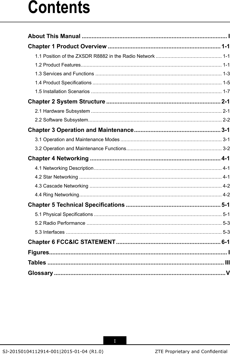 ContentsAboutThisManual.........................................................................................IChapter1ProductOverview.....................................................................1-11.1PositionoftheZXSDRR8882intheRadioNetwork.............................................1-11.2ProductFeatures................................................................................................1-11.3ServicesandFunctions......................................................................................1-31.4ProductSpecications........................................................................................1-51.5InstallationScenarios.........................................................................................1-7Chapter2SystemStructure......................................................................2-12.1HardwareSubsystem.........................................................................................2-12.2SoftwareSubsystem...........................................................................................2-2Chapter3OperationandMaintenance.....................................................3-13.1OperationandMaintenanceModes.....................................................................3-13.2OperationandMaintenanceFunctions.................................................................3-2Chapter4Networking................................................................................4-14.1NetworkingDescription.......................................................................................4-14.2StarNetworking.................................................................................................4-14.3CascadeNetworking..........................................................................................4-24.4RingNetworking.................................................................................................4-2Chapter5TechnicalSpecications..........................................................5-15.1PhysicalSpecications.......................................................................................5-15.2RadioPerformance............................................................................................5-35.3Interfaces..........................................................................................................5-3Chapter6FCC&amp;ICSTATEMENT................................................................6-1Figures.............................................................................................................ITables............................................................................................................IIIGlossary.........................................................................................................VISJ-20150104112914-001|2015-01-04(R1.0)ZTEProprietaryandCondential