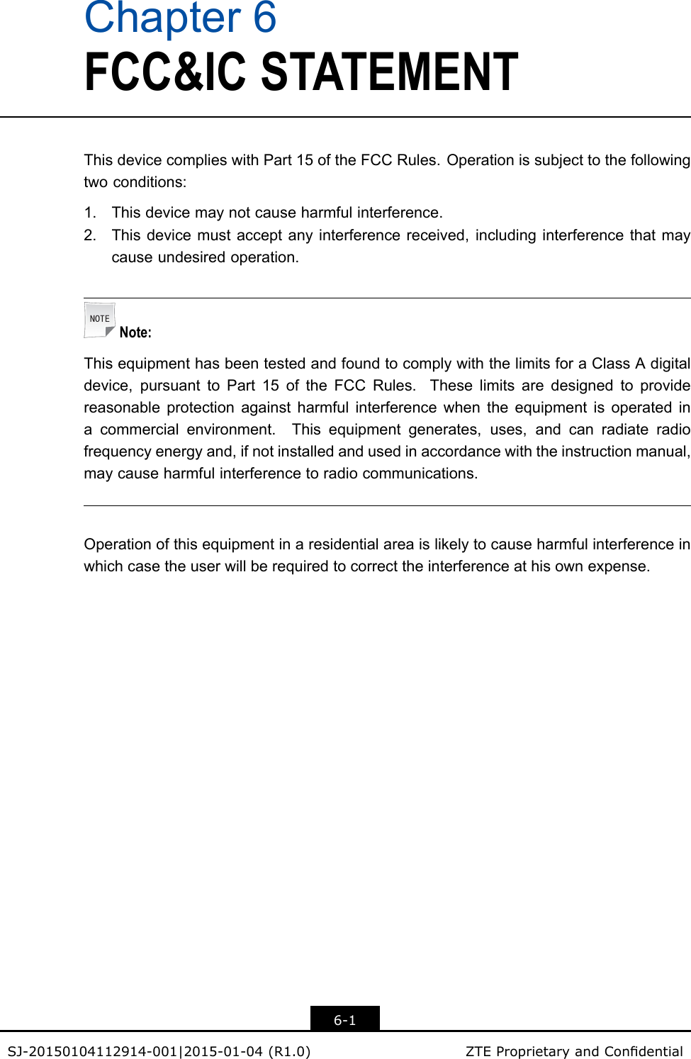 Chapter6FCC&amp;ICSTATEMENTThisdevicecomplieswithPart15oftheFCCRules.Operationissubjecttothefollowingtwoconditions:1.Thisdevicemaynotcauseharmfulinterference.2.Thisdevicemustacceptanyinterferencereceived,includinginterferencethatmaycauseundesiredoperation.Note:ThisequipmenthasbeentestedandfoundtocomplywiththelimitsforaClassAdigitaldevice,pursuanttoPart15oftheFCCRules.Theselimitsaredesignedtoprovidereasonableprotectionagainstharmfulinterferencewhentheequipmentisoperatedinacommercialenvironment.Thisequipmentgenerates,uses,andcanradiateradiofrequencyenergyand,ifnotinstalledandusedinaccordancewiththeinstructionmanual,maycauseharmfulinterferencetoradiocommunications.Operationofthisequipmentinaresidentialareaislikelytocauseharmfulinterferenceinwhichcasetheuserwillberequiredtocorrecttheinterferenceathisownexpense.6-1SJ-20150104112914-001|2015-01-04(R1.0)ZTEProprietaryandCondential