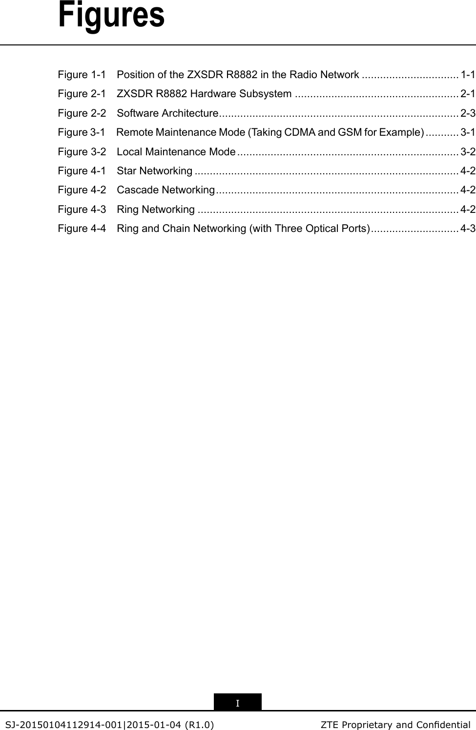 FiguresFigure1-1PositionoftheZXSDRR8882intheRadioNetwork................................1-1Figure2-1ZXSDRR8882HardwareSubsystem......................................................2-1Figure2-2SoftwareArchitecture...............................................................................2-3Figure3-1RemoteMaintenanceMode(TakingCDMAandGSMforExample)...........3-1Figure3-2LocalMaintenanceMode.........................................................................3-2Figure4-1StarNetworking.......................................................................................4-2Figure4-2CascadeNetworking................................................................................4-2Figure4-3RingNetworking......................................................................................4-2Figure4-4RingandChainNetworking(withThreeOpticalPorts).............................4-3ISJ-20150104112914-001|2015-01-04(R1.0)ZTEProprietaryandCondential