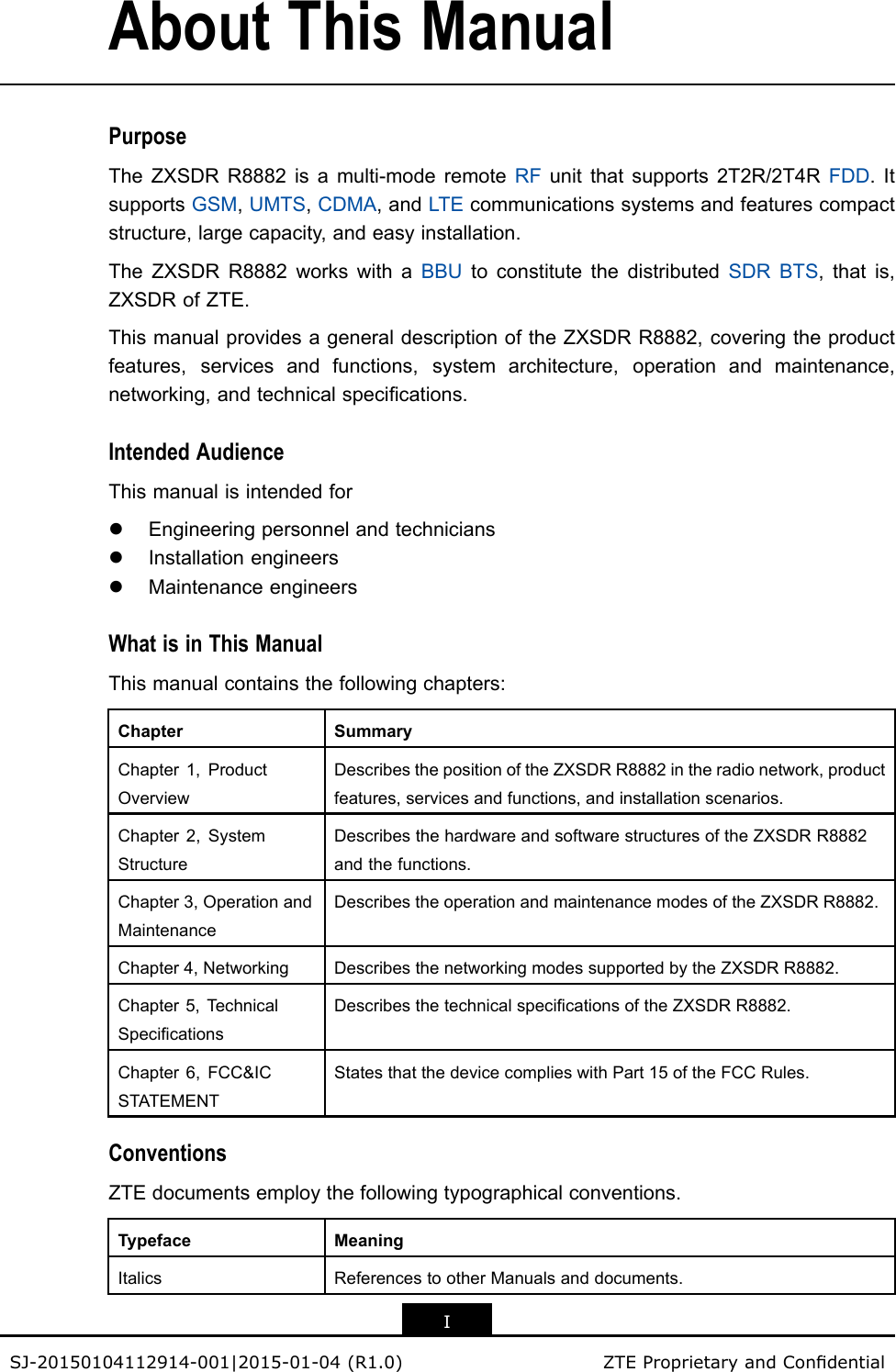 AboutThisManualPurposeTheZXSDRR8882isamulti-moderemoteRFunitthatsupports2T2R/2T4RFDD.ItsupportsGSM,UMTS,CDMA,andLTEcommunicationssystemsandfeaturescompactstructure,largecapacity,andeasyinstallation.TheZXSDRR8882workswithaBBUtoconstitutethedistributedSDRBTS,thatis,ZXSDRofZTE.ThismanualprovidesageneraldescriptionoftheZXSDRR8882,coveringtheproductfeatures,servicesandfunctions,systemarchitecture,operationandmaintenance,networking,andtechnicalspecications.IntendedAudienceThismanualisintendedforlEngineeringpersonnelandtechnicianslInstallationengineerslMaintenanceengineersWhatisinThisManualThismanualcontainsthefollowingchapters:ChapterSummaryChapter1,ProductOverviewDescribesthepositionoftheZXSDRR8882intheradionetwork,productfeatures,servicesandfunctions,andinstallationscenarios.Chapter2,SystemStructureDescribesthehardwareandsoftwarestructuresoftheZXSDRR8882andthefunctions.Chapter3,OperationandMaintenanceDescribestheoperationandmaintenancemodesoftheZXSDRR8882.Chapter4,NetworkingDescribesthenetworkingmodessupportedbytheZXSDRR8882.Chapter5,TechnicalSpecicationsDescribesthetechnicalspecicationsoftheZXSDRR8882.Chapter6,FCC&amp;ICSTATEMENTStatesthatthedevicecomplieswithPart15oftheFCCRules.ConventionsZTEdocumentsemploythefollowingtypographicalconventions.TypefaceMeaningItalicsReferencestootherManualsanddocuments.ISJ-20150104112914-001|2015-01-04(R1.0)ZTEProprietaryandCondential