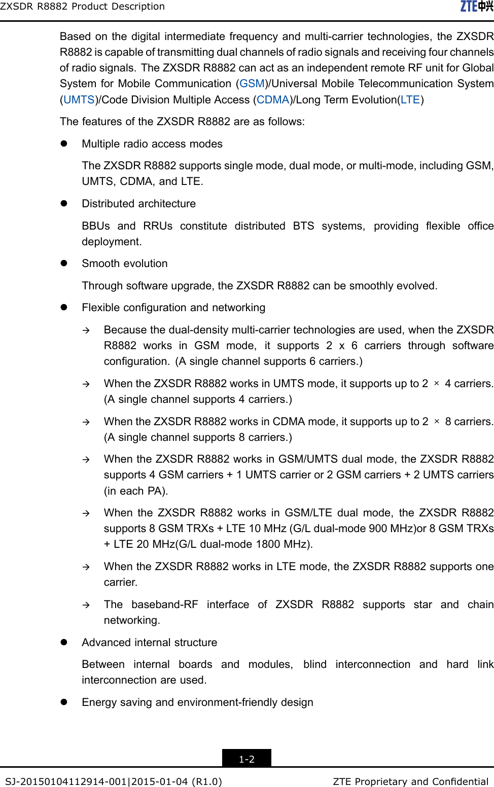 ZXSDRR8882ProductDescriptionBasedonthedigitalintermediatefrequencyandmulti-carriertechnologies,theZXSDRR8882iscapableoftransmittingdualchannelsofradiosignalsandreceivingfourchannelsofradiosignals.TheZXSDRR8882canactasanindependentremoteRFunitforGlobalSystemforMobileCommunication(GSM)/UniversalMobileTelecommunicationSystem(UMTS)/CodeDivisionMultipleAccess(CDMA)/LongTermEvolution(LTE)ThefeaturesoftheZXSDRR8882areasfollows:lMultipleradioaccessmodesTheZXSDRR8882supportssinglemode,dualmode,ormulti-mode,includingGSM,UMTS,CDMA,andLTE.lDistributedarchitectureBBUsandRRUsconstitutedistributedBTSsystems,providingexibleofcedeployment.lSmoothevolutionThroughsoftwareupgrade,theZXSDRR8882canbesmoothlyevolved.lFlexiblecongurationandnetworkingàBecausethedual-densitymulti-carriertechnologiesareused,whentheZXSDRR8882worksinGSMmode,itsupports2x6carriersthroughsoftwareconguration.(Asinglechannelsupports6carriers.)àWhentheZXSDRR8882worksinUMTSmode,itsupportsupto2×4carriers.(Asinglechannelsupports4carriers.)àWhentheZXSDRR8882worksinCDMAmode,itsupportsupto2×8carriers.(Asinglechannelsupports8carriers.)àWhentheZXSDRR8882worksinGSM/UMTSdualmode,theZXSDRR8882supports4GSMcarriers+1UMTScarrieror2GSMcarriers+2UMTScarriers(ineachPA).àWhentheZXSDRR8882worksinGSM/LTEdualmode,theZXSDRR8882supports8GSMTRXs+LTE10MHz(G/Ldual-mode900MHz)or8GSMTRXs+LTE20MHz(G/Ldual-mode1800MHz).àWhentheZXSDRR8882worksinLTEmode,theZXSDRR8882supportsonecarrier.àThebaseband-RFinterfaceofZXSDRR8882supportsstarandchainnetworking.lAdvancedinternalstructureBetweeninternalboardsandmodules,blindinterconnectionandhardlinkinterconnectionareused.lEnergysavingandenvironment-friendlydesign1-2SJ-20150104112914-001|2015-01-04(R1.0)ZTEProprietaryandCondential