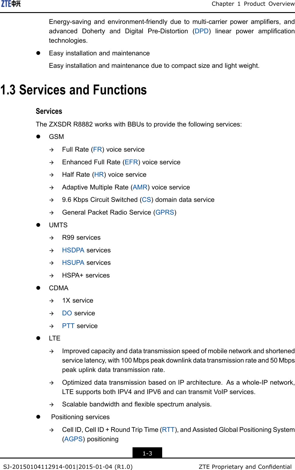 Chapter1ProductOverviewEnergy-savingandenvironment-friendlyduetomulti-carrierpowerampliers,andadvancedDohertyandDigitalPre-Distortion(DPD)linearpoweramplicationtechnologies.lEasyinstallationandmaintenanceEasyinstallationandmaintenanceduetocompactsizeandlightweight.1.3ServicesandFunctionsServicesTheZXSDRR8882workswithBBUstoprovidethefollowingservices:lGSMàFullRate(FR)voiceserviceàEnhancedFullRate(EFR)voiceserviceàHalfRate(HR)voiceserviceàAdaptiveMultipleRate(AMR)voiceserviceà9.6KbpsCircuitSwitched(CS)domaindataserviceàGeneralPacketRadioService(GPRS)lUMTSàR99servicesàHSDPAservicesàHSUPAservicesàHSPA+serviceslCDMAà1XserviceàDOserviceàPTTservicelLTEàImprovedcapacityanddatatransmissionspeedofmobilenetworkandshortenedservicelatency,with100Mbpspeakdownlinkdatatransmissionrateand50Mbpspeakuplinkdatatransmissionrate.àOptimizeddatatransmissionbasedonIParchitecture.Asawhole-IPnetwork,LTEsupportsbothIPV4andIPV6andcantransmitVoIPservices.àScalablebandwidthandexiblespectrumanalysis.lPositioningservicesàCellID,CellID+RoundTripTime(RTT),andAssistedGlobalPositioningSystem(AGPS)positioning1-3SJ-20150104112914-001|2015-01-04(R1.0)ZTEProprietaryandCondential