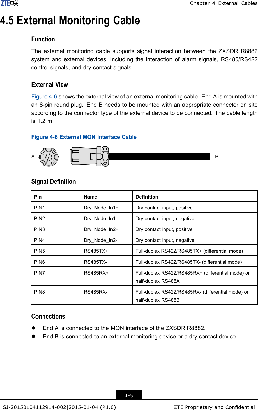 Chapter4ExternalCables4.5ExternalMonitoringCableFunctionTheexternalmonitoringcablesupportssignalinteractionbetweentheZXSDRR8882systemandexternaldevices,includingtheinteractionofalarmsignals,RS485/RS422controlsignals,anddrycontactsignals.ExternalViewFigure4-6showstheexternalviewofanexternalmonitoringcable.EndAismountedwithan8-pinroundplug.EndBneedstobemountedwithanappropriateconnectoronsiteaccordingtotheconnectortypeoftheexternaldevicetobeconnected.Thecablelengthis1.2m.Figure4-6ExternalMONInterfaceCableSignalDenitionPinNameDenitionPIN1Dry_Node_In1+Drycontactinput,positivePIN2Dry_Node_In1-Drycontactinput,negativePIN3Dry_Node_In2+Drycontactinput,positivePIN4Dry_Node_In2-Drycontactinput,negativePIN5RS485TX+Full-duplexRS422/RS485TX+(differentialmode)PIN6RS485TX-Full-duplexRS422/RS485TX-(differentialmode)PIN7RS485RX+Full-duplexRS422/RS485RX+(differentialmode)orhalf-duplexRS485APIN8RS485RX-Full-duplexRS422/RS485RX-(differentialmode)orhalf-duplexRS485BConnectionslEndAisconnectedtotheMONinterfaceoftheZXSDRR8882.lEndBisconnectedtoanexternalmonitoringdeviceoradrycontactdevice.4-5SJ-20150104112914-002|2015-01-04(R1.0)ZTEProprietaryandCondential