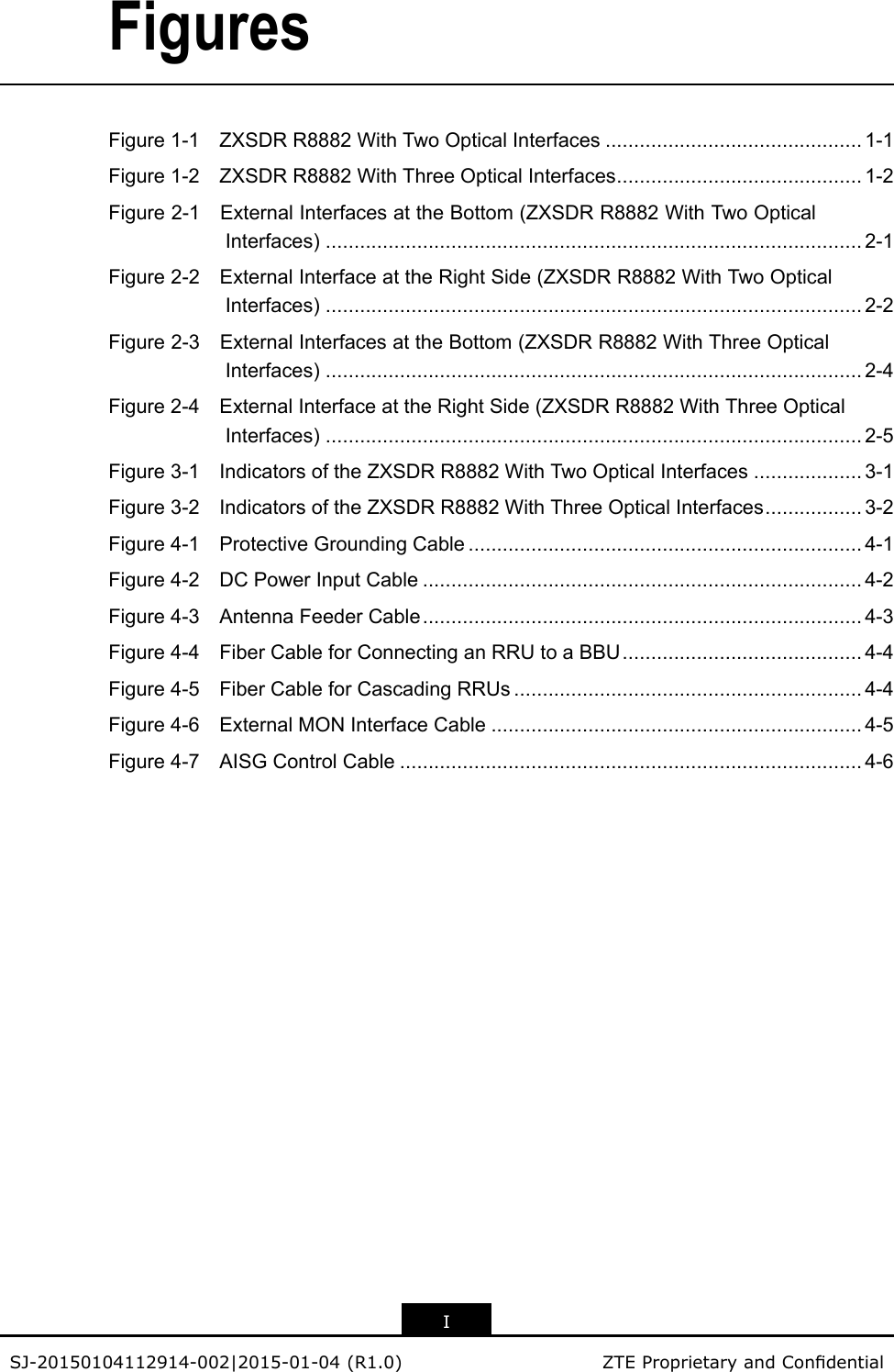 FiguresFigure1-1ZXSDRR8882WithTwoOpticalInterfaces.............................................1-1Figure1-2ZXSDRR8882WithThreeOpticalInterfaces...........................................1-2Figure2-1ExternalInterfacesattheBottom(ZXSDRR8882WithTwoOpticalInterfaces)..............................................................................................2-1Figure2-2ExternalInterfaceattheRightSide(ZXSDRR8882WithTwoOpticalInterfaces)..............................................................................................2-2Figure2-3ExternalInterfacesattheBottom(ZXSDRR8882WithThreeOpticalInterfaces)..............................................................................................2-4Figure2-4ExternalInterfaceattheRightSide(ZXSDRR8882WithThreeOpticalInterfaces)..............................................................................................2-5Figure3-1IndicatorsoftheZXSDRR8882WithTwoOpticalInterfaces...................3-1Figure3-2IndicatorsoftheZXSDRR8882WithThreeOpticalInterfaces.................3-2Figure4-1ProtectiveGroundingCable.....................................................................4-1Figure4-2DCPowerInputCable.............................................................................4-2Figure4-3AntennaFeederCable.............................................................................4-3Figure4-4FiberCableforConnectinganRRUtoaBBU..........................................4-4Figure4-5FiberCableforCascadingRRUs.............................................................4-4Figure4-6ExternalMONInterfaceCable.................................................................4-5Figure4-7AISGControlCable.................................................................................4-6ISJ-20150104112914-002|2015-01-04(R1.0)ZTEProprietaryandCondential