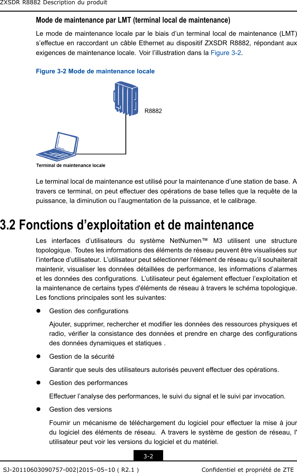 ZXSDRR8882DescriptionduproduitModedemaintenanceparLMT(terminallocaldemaintenance)Lemodedemaintenancelocaleparlebiaisd’unterminallocaldemaintenance(LMT)s’effectueenraccordantuncâbleEthernetaudispositifZXSDRR8882,répondantauxexigencesdemaintenancelocale.Voirl’illustrationdanslaFigure3-2.Figure3-2ModedemaintenancelocaleLeterminallocaldemaintenanceestutilisépourlamaintenanced’unestationdebase.Atraversceterminal,onpeuteffectuerdesopérationsdebasetellesquelarequêtedelapuissance,ladiminutionoul’augmentationdelapuissance,etlecalibrage.3.2Fonctionsd’exploitationetdemaintenanceLesinterfacesd’utilisateursdusystèmeNetNumen™M3utilisentunestructuretopologique.T outeslesinformationsdesélémentsderéseaupeuventêtrevisualiséessurl’interfaced’utilisateur.L’utilisateurpeutsélectionnerl&apos;élémentderéseauqu’ilsouhaiteraitmaintenir,visualiserlesdonnéesdétailléesdeperformance,lesinformationsd’alarmesetlesdonnéesdescongurations.L’utilisateurpeutégalementeffectuerl’exploitationetlamaintenancedecertainstypesd&apos;élémentsderéseauàtraversleschématopologique.Lesfonctionsprincipalessontlessuivantes:lGestiondescongurationsAjouter,supprimer,rechercheretmodierlesdonnéesdesressourcesphysiquesetradio,vérierlaconsistancedesdonnéesetprendreenchargedescongurationsdesdonnéesdynamiquesetstatiques.lGestiondelasécuritéGarantirqueseulsdesutilisateursautoriséspeuventeffectuerdesopérations.lGestiondesperformancesEffectuerl’analysedesperformances,lesuividusignaletlesuiviparinvocation.lGestiondesversionsFournirunmécanismedetéléchargementdulogicielpoureffectuerlamiseàjourdulogicieldesélémentsderéseau.Atraverslesystèmedegestionderéseau,l&apos;utilisateurpeutvoirlesversionsdulogicieletdumatériel.3-2SJ-20110603090757-002|2015–05–10（R2.1）CondentieletpropriétédeZTE