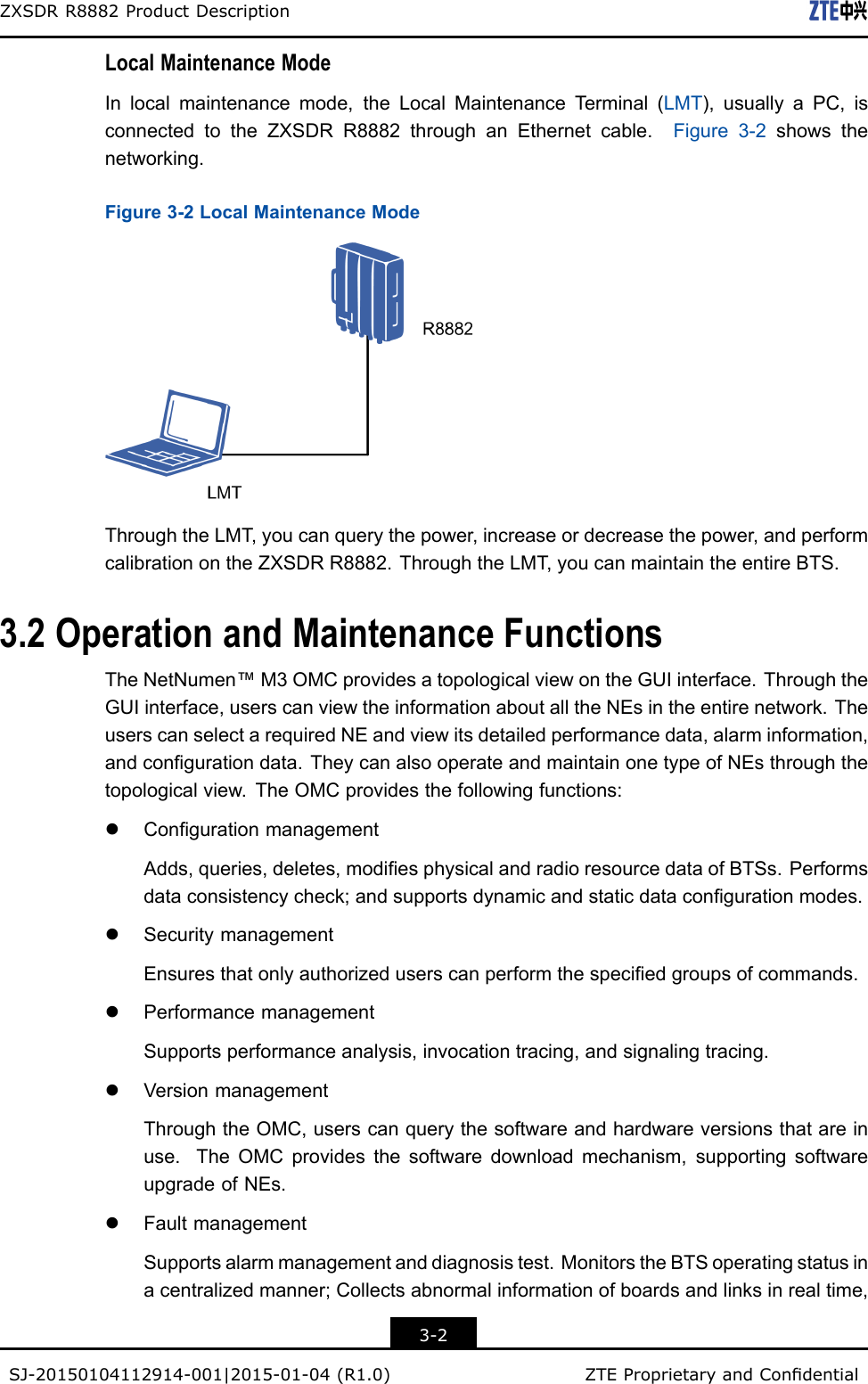 ZXSDRR8882ProductDescriptionLocalMaintenanceModeInlocalmaintenancemode,theLocalMaintenanceT erminal(LMT),usuallyaPC,isconnectedtotheZXSDRR8882throughanEthernetcable.Figure3-2showsthenetworking.Figure3-2LocalMaintenanceModeThroughtheLMT,youcanquerythepower,increaseordecreasethepower,andperformcalibrationontheZXSDRR8882.ThroughtheLMT,youcanmaintaintheentireBTS.3.2OperationandMaintenanceFunctionsTheNetNumen™M3OMCprovidesatopologicalviewontheGUIinterface.ThroughtheGUIinterface,userscanviewtheinformationaboutalltheNEsintheentirenetwork.TheuserscanselectarequiredNEandviewitsdetailedperformancedata,alarminformation,andcongurationdata.TheycanalsooperateandmaintainonetypeofNEsthroughthetopologicalview.TheOMCprovidesthefollowingfunctions:lCongurationmanagementAdds,queries,deletes,modiesphysicalandradioresourcedataofBTSs.Performsdataconsistencycheck;andsupportsdynamicandstaticdatacongurationmodes.lSecuritymanagementEnsuresthatonlyauthorizeduserscanperformthespeciedgroupsofcommands.lPerformancemanagementSupportsperformanceanalysis,invocationtracing,andsignalingtracing.lVersionmanagementThroughtheOMC,userscanquerythesoftwareandhardwareversionsthatareinuse.TheOMCprovidesthesoftwaredownloadmechanism,supportingsoftwareupgradeofNEs.lFaultmanagementSupportsalarmmanagementanddiagnosistest.MonitorstheBTSoperatingstatusinacentralizedmanner;Collectsabnormalinformationofboardsandlinksinrealtime,3-2SJ-20150104112914-001|2015-01-04(R1.0)ZTEProprietaryandCondential