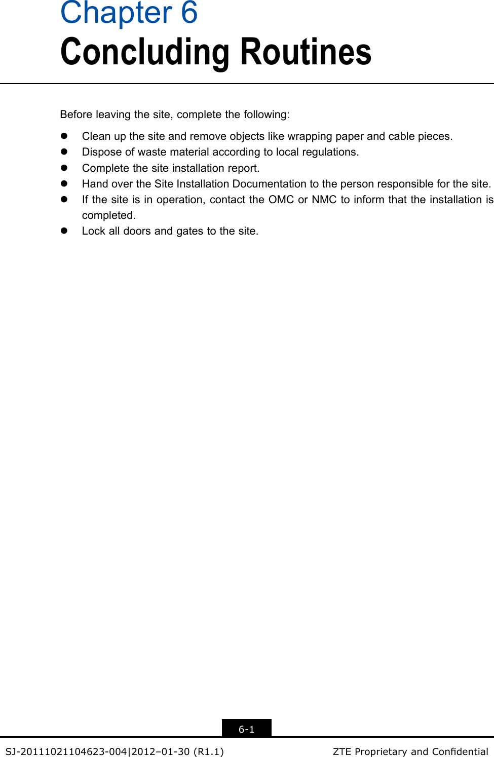 Chapter6ConcludingRoutinesBeforeleavingthesite,completethefollowing:lCleanupthesiteandremoveobjectslikewrappingpaperandcablepieces.lDisposeofwastematerialaccordingtolocalregulations.lCompletethesiteinstallationreport.lHandovertheSiteInstallationDocumentationtothepersonresponsibleforthesite.lIfthesiteisinoperation,contacttheOMCorNMCtoinformthattheinstallationiscompleted.lLockalldoorsandgatestothesite.6-1SJ-20111021104623-004|2012–01-30(R1.1)ZTEProprietaryandCondential