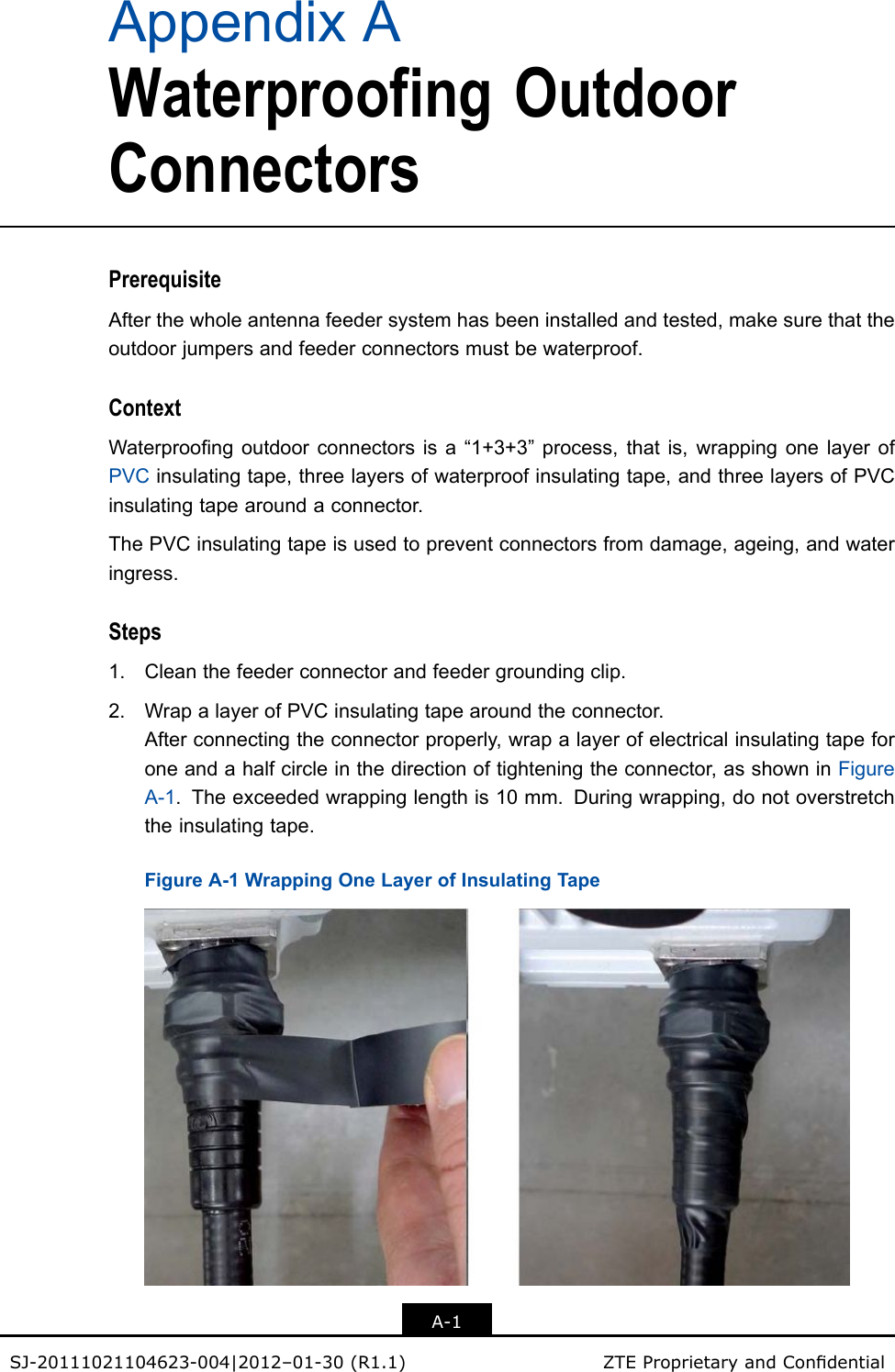 AppendixAWaterproofingOutdoorConnectorsPrerequisiteAfterthewholeantennafeedersystemhasbeeninstalledandtested,makesurethattheoutdoorjumpersandfeederconnectorsmustbewaterproof.ContextWaterproongoutdoorconnectorsisa“1+3+3”process,thatis,wrappingonelayerofPVCinsulatingtape,threelayersofwaterproofinsulatingtape,andthreelayersofPVCinsulatingtapearoundaconnector.ThePVCinsulatingtapeisusedtopreventconnectorsfromdamage,ageing,andwateringress.Steps1.Cleanthefeederconnectorandfeedergroundingclip.2.WrapalayerofPVCinsulatingtapearoundtheconnector.Afterconnectingtheconnectorproperly,wrapalayerofelectricalinsulatingtapeforoneandahalfcircleinthedirectionoftighteningtheconnector,asshowninFigureA-1.Theexceededwrappinglengthis10mm.Duringwrapping,donotoverstretchtheinsulatingtape.FigureA-1WrappingOneLayerofInsulatingTapeA-1SJ-20111021104623-004|2012–01-30(R1.1)ZTEProprietaryandCondential