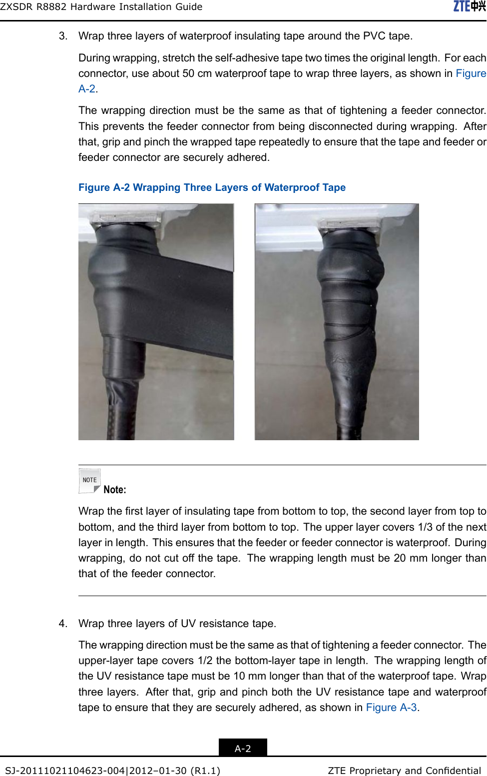 ZXSDRR8882HardwareInstallationGuide3.WrapthreelayersofwaterproofinsulatingtapearoundthePVCtape.Duringwrapping,stretchtheself-adhesivetapetwotimestheoriginallength.Foreachconnector,useabout50cmwaterprooftapetowrapthreelayers,asshowninFigureA-2.Thewrappingdirectionmustbethesameasthatoftighteningafeederconnector.Thispreventsthefeederconnectorfrombeingdisconnectedduringwrapping.Afterthat,gripandpinchthewrappedtaperepeatedlytoensurethatthetapeandfeederorfeederconnectoraresecurelyadhered.FigureA-2WrappingThreeLayersofWaterproofTapeNote:Wraptherstlayerofinsulatingtapefrombottomtotop,thesecondlayerfromtoptobottom,andthethirdlayerfrombottomtotop.Theupperlayercovers1/3ofthenextlayerinlength.Thisensuresthatthefeederorfeederconnectoriswaterproof.Duringwrapping,donotcutoffthetape.Thewrappinglengthmustbe20mmlongerthanthatofthefeederconnector.4.WrapthreelayersofUVresistancetape.Thewrappingdirectionmustbethesameasthatoftighteningafeederconnector.Theupper-layertapecovers1/2thebottom-layertapeinlength.ThewrappinglengthoftheUVresistancetapemustbe10mmlongerthanthatofthewaterprooftape.Wrapthreelayers.Afterthat,gripandpinchboththeUVresistancetapeandwaterprooftapetoensurethattheyaresecurelyadhered,asshowninFigureA-3.A-2SJ-20111021104623-004|2012–01-30(R1.1)ZTEProprietaryandCondential