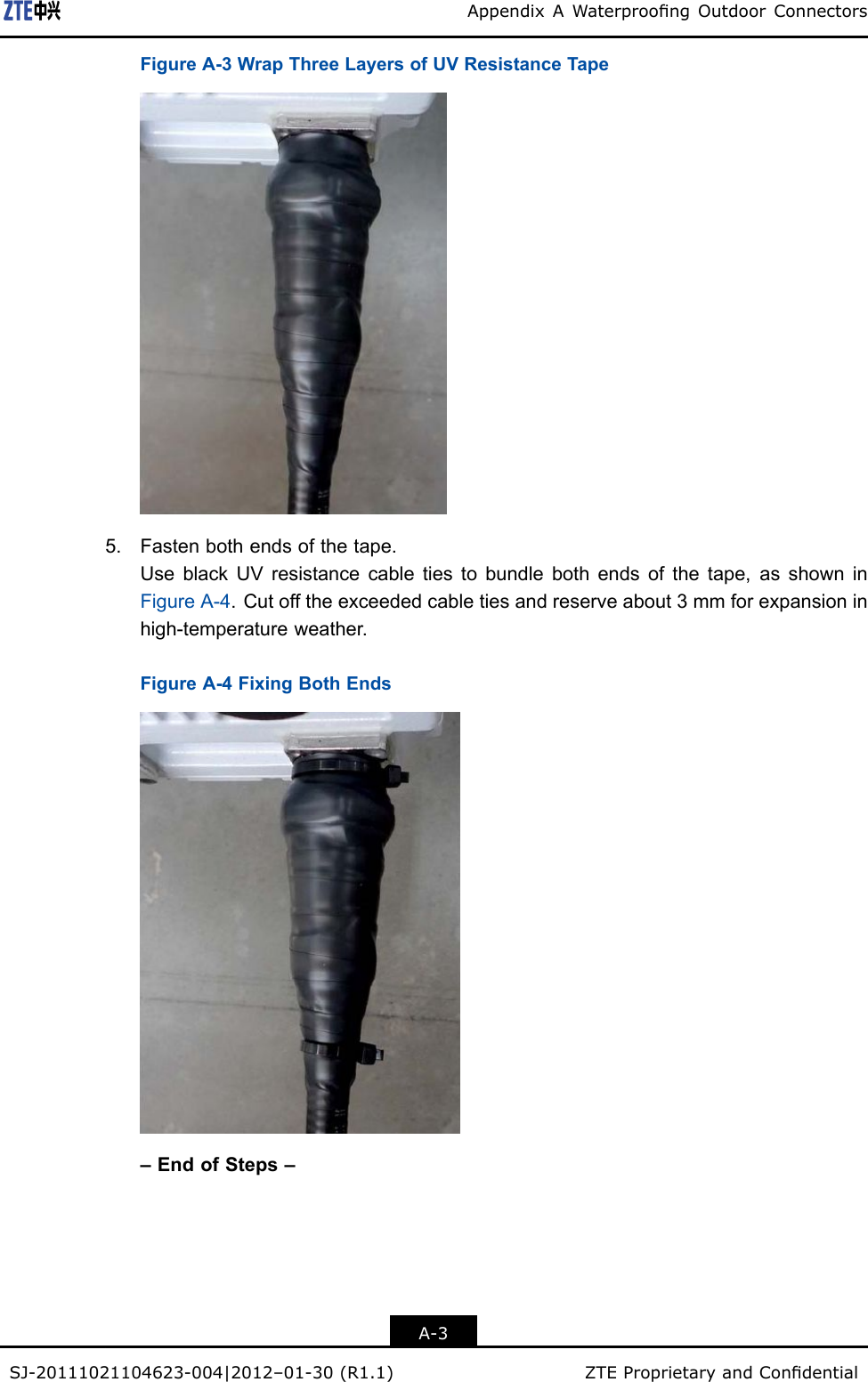 AppendixAWaterproongOutdoorConnectorsFigureA-3WrapThreeLayersofUVResistanceTape5.Fastenbothendsofthetape.UseblackUVresistancecabletiestobundlebothendsofthetape,asshowninFigureA-4.Cutofftheexceededcabletiesandreserveabout3mmforexpansioninhigh-temperatureweather.FigureA-4FixingBothEnds–EndofSteps–A-3SJ-20111021104623-004|2012–01-30(R1.1)ZTEProprietaryandCondential