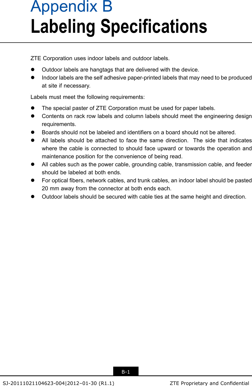 AppendixBLabelingSpecificationsZTECorporationusesindoorlabelsandoutdoorlabels.lOutdoorlabelsarehangtagsthataredeliveredwiththedevice.lIndoorlabelsaretheselfadhesivepaper-printedlabelsthatmayneedtobeproducedatsiteifnecessary.Labelsmustmeetthefollowingrequirements:lThespecialpasterofZTECorporationmustbeusedforpaperlabels.lContentsonrackrowlabelsandcolumnlabelsshouldmeettheengineeringdesignrequirements.lBoardsshouldnotbelabeledandidentiersonaboardshouldnotbealtered.lAlllabelsshouldbeattachedtofacethesamedirection.Thesidethatindicateswherethecableisconnectedtoshouldfaceupwardortowardstheoperationandmaintenancepositionfortheconvenienceofbeingread.lAllcablessuchasthepowercable,groundingcable,transmissioncable,andfeedershouldbelabeledatbothends.lForopticalbers,networkcables,andtrunkcables,anindoorlabelshouldbepasted20mmawayfromtheconnectoratbothendseach.lOutdoorlabelsshouldbesecuredwithcabletiesatthesameheightanddirection.B-1SJ-20111021104623-004|2012–01-30(R1.1)ZTEProprietaryandCondential