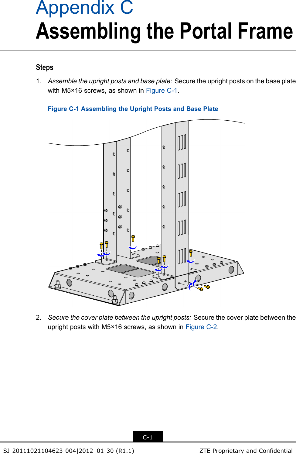 AppendixCAssemblingthePortalFrameSteps1.Assembletheuprightpostsandbaseplate:SecuretheuprightpostsonthebaseplatewithM5×16screws,asshowninFigureC-1.FigureC-1AssemblingtheUprightPostsandBasePlate2.Securethecoverplatebetweentheuprightposts:SecurethecoverplatebetweentheuprightpostswithM5×16screws,asshowninFigureC-2.C-1SJ-20111021104623-004|2012–01-30(R1.1)ZTEProprietaryandCondential