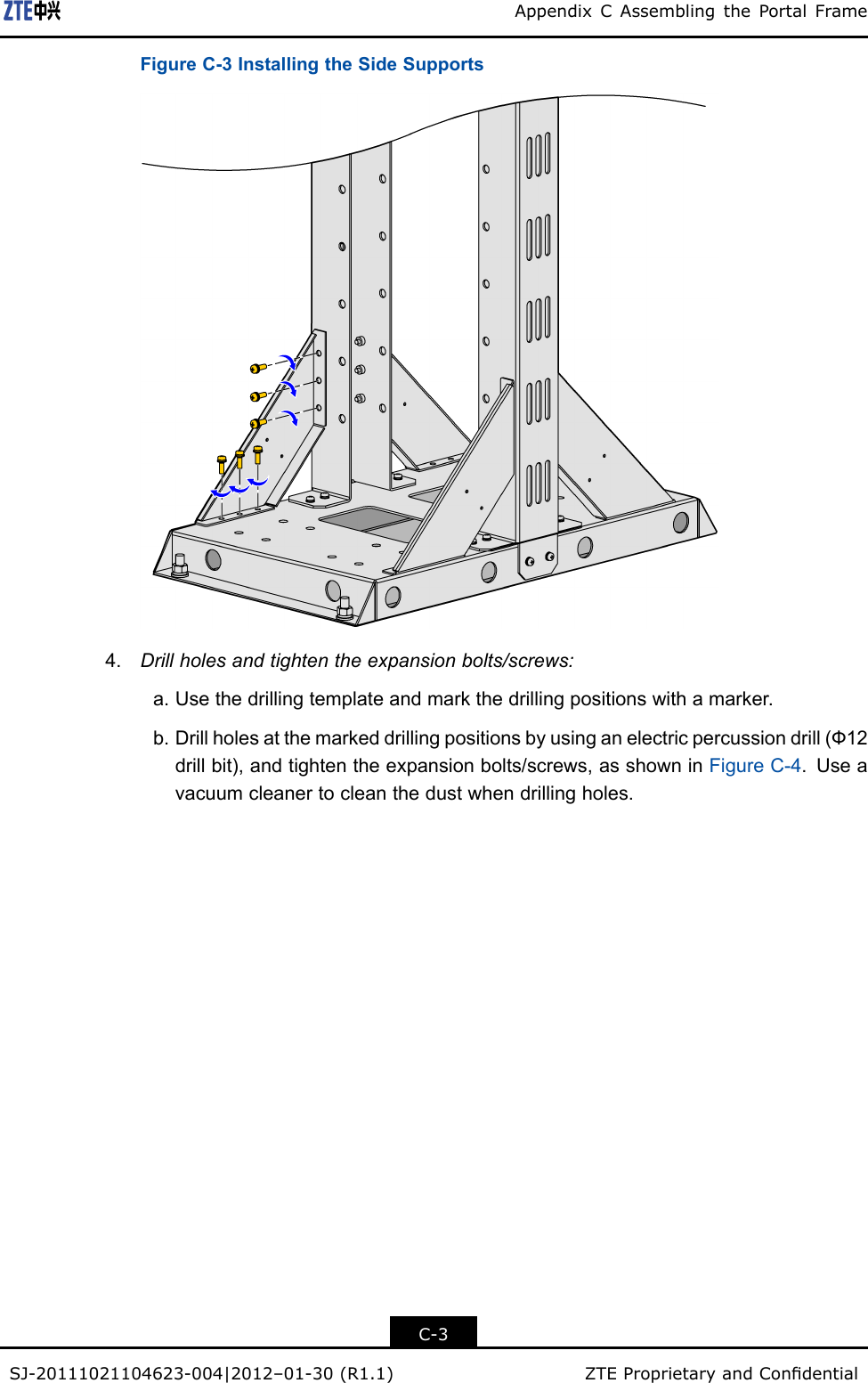 AppendixCAssemblingthePortalFrameFigureC-3InstallingtheSideSupports4.Drillholesandtightentheexpansionbolts/screws:a.Usethedrillingtemplateandmarkthedrillingpositionswithamarker.b.Drillholesatthemarkeddrillingpositionsbyusinganelectricpercussiondrill(Ф12drillbit),andtightentheexpansionbolts/screws,asshowninFigureC-4.Useavacuumcleanertocleanthedustwhendrillingholes.C-3SJ-20111021104623-004|2012–01-30(R1.1)ZTEProprietaryandCondential